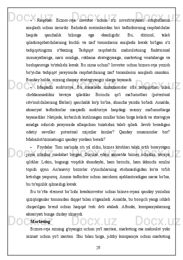  Raqobat. Biznes-reja	 investor	 uchun	 o'z	 investitsiyalari	 istiqbollarini
aniqlash	
 uchun	 zarurdir.	 Baholash	 mezonlaridan	 biri	 tadbirkorning	 raqobatchilar
haqida	
 	qanchalik	 	bilimga	 	ega	 	ekanligidir.	 	Bu,	 	ehtimol,	 	talab
qiladiraqobatchilarning	
 kuchli	 va	 zaif	 tomonlarini	 aniqlashi	 kerak	 bo'lgan	 o'z
tadqiqotingizni	
 o'tkazing.	 Tadqiqot	 raqobatchi	 mahsulotining	 funktsional
xususiyatlariga,	
 narx	 omiliga,	 reklama	 strategiyasiga,	 marketing	 vositalariga	 va
boshqaruviga	
 to'xtalishi	 kerak.	 Bu	 nima	 uchun?	 Investor	 uchun	 biznes-reja	 yozish
bo'yicha	
 tadqiqot	 jarayonida	 raqobatchining	 zaif	 tomonlarini	 aniqlash	 mumkin.
Bunday	
 holda,	 sizning	 shaxsiy	 strategiyangiz	 ularga	 tayanadi.
 Maqsadli	
 auditoriya.	 Bu	 masalada	 mutaxassislar	 ofis	 tadqiqotlari	 bilan
cheklanmaslikni	
 tavsiya	 qiladilar.	 Birinchi	 qo'l	 ma'lumotlari	 (potentsial
iste'molchilarning	
 fikrlari)	 qanchalik	 ko'p	 bo'lsa,	 shuncha	 yaxshi	 bo'ladi.	 Amalda,
aksariyat	
 tadbirkorlar	 maqsadli	 auditoriya	 haqidagi	 rasmiy	 ma'lumotlarga
tayanadilar.	
 Natijada,	 ko'tarilish	 kutilmagan	 omillar	 bilan	 birga	 keladi	 va	 strategiya
amalga	
 oshirish	 jarayonida	 allaqachon	 tuzatishni	 talab	 qiladi.	 Javob	 beradigan
odatiy	
 savollar:	 potentsial	 mijozlar	 kimlar?	 Qanday	 muammolar	 bor?
Mahsulot/xizmatingiz	
 qanday	 yordam	 beradi?
 Foydalar.	
 Tom	 ma'noda	 o'n	 yil	 oldin,	 biznes	 kitoblari	 talab	 ortib	 borayotgan
joyni	
 izlashni	 maslahat	 bergan.	 Gurular	 erkin	 sanoatda	 biznes	 ochishni	 tavsiya
qildilar.	
 Lekin,	 bugungi	 voqelik	 shundayki,	 ham	 birinchi,	 ham	 ikkinchi	 omilni
topish	
 qiyin.	 An'anaviy	 bozorlar	 o'yinchilarning	 etishmasligidan	 ko'ra	 to'lib
ketishga	
 yaqinroq.	 Ammo	 tadbirkor	 uchun	 xaridorni	 ajablantiradigan	 narsa	 bo'lsa,
bu	
 to'sqinlik	 qilmasligi	 kerak.
Bu	
 to rtta	 element	 bo lishi	 kerakinvestor	 uchun	 biznes-rejani	 qanday	 yozishni	ʻ ʻ
qiziqtirganlar	
 tomonidan	 diqqat	 bilan	 o'rganiladi.	 Amalda,	 bu	 bosqich	 yangi	 ishlab
chiqarilgan	
 brend	 uchun	 haqiqat	 testi	 deb	 ataladi.	 Afsuski,	 kompaniyalarning
aksariyati	
 bunga	 chiday	 olmaydi.
Marketing
Biznes-reja	
 sizning	 g'oyangiz	 uchun	 yo'l	 xaritasi,	 marketing	 esa	 mahsulot	 yoki
xizmat	
 uchun	 yo'l	 xaritasi.	 Shu	 bilan	 birga,	 jiddiy	 kompaniya	 uchun	 marketing
29