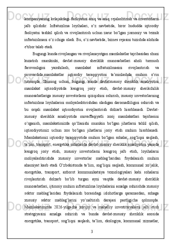 kompaniyaning kelajakdagi	 faoliyatini	 aniq	 va	 aniq	 rejalashtirish	 va	 investorlarni
jalb	
 qilishdir.	 Infratuzilma	 loyihalari,	 o‘z	 navbatida,	 biror	 hududda	 iqtisodiy
faoliyatni	
 tashkil	 qilish	 va	 rivojlantirish	 uchun	 zarur	 bo‘lgan	 jismoniy	 va	 texnik
infratuzilmani	
 o‘z	 ichiga	 oladi.	 Bu,	 o‘z	 navbatida,	 biznes	 rejasini	 tuzishda	 alohida
e'tibor	
 talab	 etadi.
Bugungi
 kunda	 rivojlangan	 va	 rivojlanayotgan	 mamlakatlar	 tajribasidan	 shuni
kuzatish	
 mumkinki,	 davlat-xususiy	 sheriklik	 munosabatlari	 aholi	 turmush
farovonligini	
 	yaxshilash,	 	mamlakat	 	infratuzilmasini	 	rivojlantirish	 	va
pirovardida,mamlakatlar	
 iqtisodiy	 taraqqiyotini	 ta minlashda	 muhim	 o rin	ʼ ʻ
tutmoqda.	
 Shuning	 uchun,	 bugungi	 kunda	 davlatxususiy	 sheriklik	 amaliyotini
mamlakat	
 iqtisodiyotida	 kengroq	 joriy	 etish,	 davlat-xususiy	 sherikchilik
munosabatlariga	
 xususiy	 investorlarni	 qiziqishini	 oshirish,	 xususiy	 investorlarning
infratuzilma	
 loyihalarini	 moliyalashtirishdan	 oladigan	 daromadliligini	 oshirish	 va
bu	
 orqali	 mamlakat	 iqtisodiyotini	 rivojlantirish	 dolzarb	 hisoblanadi.	 Davlat-
xususiy	
 sheriklik	 amaliyotida	 muvaffaqiyatli	 xorij	 mamlakatlari	 tajribasini
o rganish,	
 mamlakatimizda	 qo llanishi	 mumkin	 bo lgan	 jihatlarni	 tahlil	 qilish,	ʻ ʻ ʻ
iqtisodiyotimiz	
 uchun	 xos	 bo lgan	 jihatlarni	 joriy	 etish	 muhim	 hisoblanadi.	ʻ
Mamlakatimiz	
 iqtisodiy	 taraqqiyotida	 muhim	 bo lgan	 sohalar,	 sog liqni	 saqlash,	ʻ ʻ
ta lim,	
 transport,	 energetika	 sohalarida	 davlat-xususiy	 sheriklik	 amaliyotini	 yanada	ʼ
kengroq	
 joriy	 etish,	 xususiy	 investorlarni	 kengroq	 jalb	 etish,	 loyihalarni
moliyalashtirishda	
 xususiy	 investorlar	 mablag laridan	 foydalanish	 muhim	ʻ
ahamiyat	
 kasb	 etadi	 O‘zbekistonda	 ta’lim,	 sog‘liqni	 saqlash,	 kommunal	 xo‘jalik,
energetika,	
 transport,	 axborot	 kommunikatsiya	 texnologiyalari	 kabi	 sohalarni
rivojlantirish	
 dolzarb	 bo‘lib	 turgan	 ayni	 vaqtda	 davlat-xususiy	 sheriklik
munosabatlari,	
 ijtimoiy	 muhim	 infratuzilma	 loyihalarini	 amalga	 oshirishda	 xususiy
sektor	
 mablag‘laridan	 foydalanish	 borasidagi	 islohotlarga	 qaramasdan,	 sohaga
xususiy	
 sektor	 mablag‘larini	 yo‘naltirish	 darajasi	 pastligicha	 qolmoqda.
Mamlakatimizda	
 2026-yilgacha	 xorijiy	 va	 mahalliy	 investitsiyalarni	 jalb	 etish
strategiyasini	
 amalga	 oshirish	 va	 bunda	 davlat-xususiy	 sheriklik	 asosida
energetika,	
 transport,	 sog‘liqni	 saqlash,	 ta’lim,	 ekologiya,	 kommunal	 xizmatlar,
3 