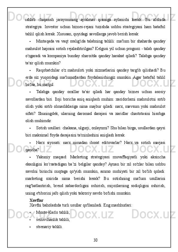 ishlab chiqarish	 jarayonining	 ajralmas	 qismiga	 aylanishi	 kerak.	 Bu	 alohida
strategiya.	
 Investor	 uchun	 biznes-rejani	 tuzishda	 ushbu	 strategiyani	 ham	 batafsil
tahlil	
 qilish	 kerak.	  Xususan,	 quyidagi	 savollarga	 javob	 berish	 kerak:
 Mintaqada	
 va	 vaqt	 oralig'ida	 talabning	 tahlili:	 ma'lum	 bir	 shaharda	 qanday
mahsulot	
 hajmini	 sotish	 rejalashtirilgan?	 Kelgusi	 yil	 uchun	 prognoz	 - talab	 qanday
o'zgaradi	
 va	 kompaniya	 bunday	 sharoitda	 qanday	 harakat	 qiladi?	  Talabga	 qanday
ta'sir	
 qilish	 mumkin?
 Raqobatchilar	
 o'z	 mahsuloti	 yoki	 xizmatlarini	 qanday	 targ'ib	 qilishadi?	 Bu
erda	
 siz	 yuqoridagi	 ma'lumotlardan	 foydalanishingiz	 mumkin.	 Agar	 batafsil	 tahlil
bo'lsa,	
 bu	 ma'qul.
 Talabga	
 qanday	 omillar	 ta'sir	 qiladi	 har	 qanday	 biznes	 uchun	 asosiy
savollardan	
 biri.	 Iloji	 boricha	 aniq	 aniqlash	 muhim:	 xaridorlarni	 mahsulotni	 sotib
olish	
 yoki	 sotib	 olmasliklariga	 nima	 majbur	 qiladi:	 narx,	 mavsum	 yoki	 mahsulot
sifati?	
 Shuningdek,	 ularning	 daromad	 darajasi	 va	 xaridlar	 chastotasini	 hisobga
olish	
 muhimdir.
 Sotish	
 usullari:	 chakana,	 ulgurji,	 onlaynmi?	 Shu	 bilan	 birga,	 usullardan	 qaysi
biri	
 maksimal	 foyda	 darajasini	 ta'minlashini	 aniqlash	 kerak.
 Narx	
 siyosati:	 narx	 nimadan	 iborat	 editovarlar?	 Narx	 va	 sotish	 marjasi
qancha?
 Yakuniy	
 maqsad:	 Marketing	 strategiyasi	 muvaffaqiyatli	 yoki	 aksincha
ekanligini	
 ko rsatadigan	 ba zi	 belgilar	 qanday?	 Aynan	 bir	 xil	 so'zlar	 bilan	 ushbu	ʻ ʼ
savolni	
 birinchi	 nuqtaga	 qo'yish	 mumkin,	 ammo	 mohiyati	 bir	 xil	 bo'lib	 qoladi:
marketing	
 oxirida	 nima	 berishi	 kerak?	 Bu	 sotishning	 ma'lum	 usullarini
rag'batlantirish,	
 brend	 xabardorligini	 oshirish,	 mijozlarning	 sodiqligini	 oshirish,
uning	
 e'tiborini	 jalb	 qilish	 yoki	 takroriy	 savdo	 bo'lishi	 mumkin.
Xavflar
Xavfni	
 baholashda	 turli	 usullar	 qo'llaniladi.	  Eng	 mashhurlari:
 Monte-Karlo	
 tahlili;
 sezuvchanlik
 tahlili;
 stsenariy	
 tahlili.
30 