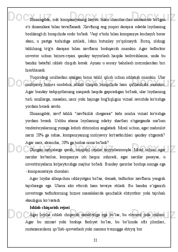 Shuningdek, risk	 kompaniyaning	 hayoti	 bilan	 chambarchas	 mutanosib	 bo'lgan
o'z	
 dinamikasi	 bilan	 tavsiflanadi.	 Xavfning	 eng	 yuqori	 darajasi	 odatda	 loyihaning
boshlang'ich	
 bosqichida	 sodir	 bo'ladi.	 Vaqt	 o'tishi	 bilan	 kompaniya	 kuchayib	 borar
ekan,	
 u pastga	 tushishga	 intiladi,	 lekin	 butunlay	 yo'qolmaydi.	 Biroq,	 oldingi
tahlilning	
 to'g'ri	 darajasi	 bilan	 xavflarni	 boshqarish	 mumkin.	 Agar	 tadbirkor
investor	
 uchun	 biznes-rejani	 qanday	 tayyorlash	 haqida	 tashvishlansa,	 unda	 bu
bandni	
 batafsil	 ishlab	 chiqish	 kerak.	 Aynan	 u asosiy	 baholash	 mezonlaridan	 biri
hisoblanadi.
Yuqoridagi	
 usullardan	 istalgan	 birini	 tahlil	 qilish	 uchun	 ishlatish	 mumkin.	 Ular
moliyaviy	
 biznes	 modelini	 ishlab	 chiqish	 bosqichida	 ham	 qo'llanilishi	 mumkin.
Agar	
 bunday	 tadqiqotlarning	 maqsadi	 haqida	 gapiradigan	 bo'lsak,	 ular	 loyihaning
turli	
 omillarga,	 masalan,	 narx	 yoki	 hajmga	 bog'liqligini	 vizual	 ravishda	 ko'rishga
yordam	
 beradi.savdo.
Shuningdek,	
 xavf	 tahlili	 "xavfsizlik	 chegarasi"	 kabi	 omilni	 vizual	 ko'rishga
yordam	
 beradi.	 Ushbu	 atama	 loyihaning	 odatiy	 shartlari	 o'zgarganda	 ma'lum
tendentsiyalarning	
 yuzaga	 kelish	 ehtimolini	 anglatadi.	 Misol	 uchun,	 agar	 mahsulot
narxi	
 20%	 ga	 oshsa,	 kompaniyaning	 moliyaviy	 ko'rsatkichlari	 qanday	 o'zgaradi?
Agar	
 narx,	 aksincha,	 20%	 ga	 tushsa	 nima	 bo'ladi?
Olingan	
 natijalarga	 qarab,	 muqobil	 rejalar	 tayyorlanmoqda.	 Misol	 uchun,	 agar
narxlar	
 ko'tarilsa,	 kompaniya	 ish	 haqini	 oshiradi,	 agar	 narxlar	 pasaysa,	 u
investitsiyalarni	
 ko'paytirishga	 majbur	 bo'ladi.	 Bunday	 qarorlar	 boshqa	 nomga	 ega
-	
 kompensatsiya	 choralari.
Agar	
 loyiha	 allaqachon	 ishlayotgan	 bo'lsa,	 demak,	 tadbirkor	 xavflarni	 yengish
tajribasiga	
 ega.	 Ularni	 aks	 ettirish	 ham	 tavsiya	 etiladi.	 Bu	 bandni	 o rganishʻ
investorga	
 tadbirkorning	 biznes	 masalalarida	 qanchalik	 ehtiyotkor	 yoki	 tajribali
ekanligini	
 ko rsatadi.	ʻ
Ishlab chiqarish rejasi
Agar	
 loyiha	 ishlab	 chiqarish	 xarakteriga	 ega	 bo lsa,	 bu	 element	 juda	 muhim.	ʻ
Agar	
 bu	 xizmat	 yoki	 boshqa	 faoliyat	 bo lsa,	 bu	 bo limda	 ofis	 jihozlari,	ʻ ʻ
mutaxassislarni	
 qo llab-quvvatlash	 yoki	 maxsus	 treningga	 ehtiyoj	 bor.	ʻ
31