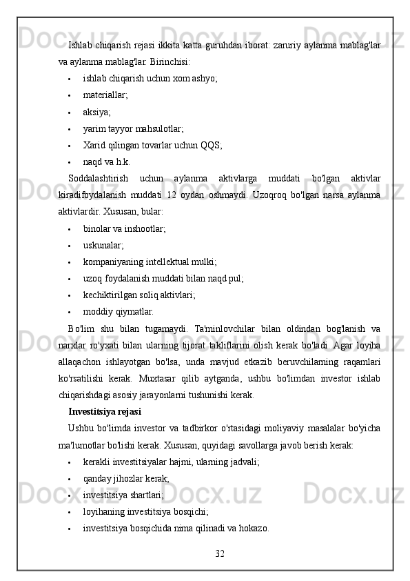 Ishlab chiqarish	 rejasi	 ikkita	 katta	 guruhdan	 iborat:	 zaruriy	 aylanma	 mablag'lar
va	
 aylanma	 mablag'lar.	  Birinchisi:
 ishlab	
 chiqarish	 uchun	 xom	 ashyo;
 materiallar;
 aksiya;
 yarim	
 tayyor	 mahsulotlar;
 Xarid	
 qilingan	 tovarlar	 uchun	 QQS;
 naqd	
 va	 h.k.
Soddalashtirish	
 	uchun	 	aylanma	 	aktivlarga	 	muddati	 	bo'lgan	 	aktivlar
kiradifoydalanish	
 muddati	 12	 oydan	 oshmaydi.	 Uzoqroq	 bo'lgan	 narsa	 aylanma
aktivlardir.	
 Xususan,	 bular:
 binolar	
 va	 inshootlar;
 uskunalar;
 kompaniyaning	
 intellektual	 mulki;
 uzoq	
 foydalanish	 muddati	 bilan	 naqd	 pul;
 kechiktirilgan	
 soliq	 aktivlari;
 moddiy	
 qiymatlar.
Bo'lim	
 shu	 bilan	 tugamaydi.	 Ta'minlovchilar	 bilan	 oldindan	 bog'lanish	 va
narxlar	
 ro'yxati	 bilan	 ularning	 tijorat	 takliflarini	 olish	 kerak	 bo'ladi.	 Agar	 loyiha
allaqachon	
 ishlayotgan	 bo'lsa,	 unda	 mavjud	 etkazib	 beruvchilarning	 raqamlari
ko'rsatilishi	
 kerak.	 Muxtasar	 qilib	 aytganda,	 ushbu	 bo'limdan	 investor	 ishlab
chiqarishdagi	
 asosiy	 jarayonlarni	 tushunishi	 kerak.
Investitsiya rejasi
Ushbu	
 bo'limda	 investor	 va	 tadbirkor	 o'rtasidagi	 moliyaviy	 masalalar	 bo'yicha
ma'lumotlar	
 bo'lishi	 kerak.	  Xususan,	 quyidagi	 savollarga	 javob	 berish	 kerak:
 kerakli	
 investitsiyalar	 hajmi,	 ularning	 jadvali;
 qanday	
 jihozlar	 kerak;
 investitsiya	
 shartlari;
 loyihaning
 investitsiya	 bosqichi;
 investitsiya	
 bosqichida	 nima	 qilinadi	 va	 hokazo.
32