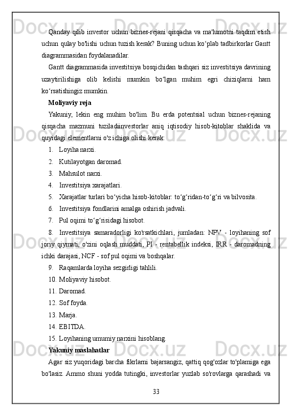 Qanday qilib	 investor	 uchun	 biznes-rejani	 qisqacha	 va	 ma'lumotni	 taqdim	 etish
uchun	
 qulay	 bo'lishi	 uchun	 tuzish	 kerak?	 Buning	 uchun	 ko plab	 tadbirkorlar	 Gantt	ʻ
diagrammasidan	
 foydalanadilar.
Gantt	
 diagrammasida	 investitsiya	 bosqichidan	 tashqari	 siz	 investitsiya	 davrining
uzaytirilishiga	
 olib	 kelishi	 mumkin	 bo lgan	 muhim	 egri	 chiziqlarni	 ham	ʻ
ko rsatishingiz	
 mumkin.	ʻ
Moliyaviy reja
Yakuniy,	
 lekin	 eng	 muhim	 bo'lim.	 Bu	 erda	 potentsial	 uchun	 biznes-rejaning
qisqacha	
 mazmuni	 tuziladiinvestorlar	 aniq	 iqtisodiy	 hisob-kitoblar	 shaklida	 va
quyidagi	
 elementlarni	 o'z	 ichiga	 olishi	 kerak:
1. Loyiha	
 narxi.
2. Kutilayotgan	
 daromad.
3. Mahsulot	
 narxi.
4. Investitsiya
 xarajatlari.
5. Xarajatlar	
 turlari	 bo yicha	 hisob-kitoblar:	 to g ridan-to g ri	 va	 bilvosita.	ʻ ʻ ʻ ʻ ʻ
6. Investitsiya	
 fondlarini	 amalga	 oshirish	 jadvali.
7. Pul	
 oqimi	 to g risidagi	 hisobot.	ʻ ʻ
8. Investitsiya
 samaradorligi	 ko'rsatkichlari,	 jumladan:	 NPV	 - loyihaning	 sof
joriy	
 qiymati,	 o'zini	 oqlash	 muddati,	 PI	 - rentabellik	 indeksi,	 IRR	 - daromadning
ichki	
 darajasi,	 NCF	 - sof	 pul	 oqimi	 va	 boshqalar.
9. Raqamlarda	
 loyiha	 sezgirligi	 tahlili.
10. Moliyaviy	
 hisobot.
11. Daromad.
12. Sof	
 foyda.
13. Marja.
14. EBITDA.
15. Loyihaning	
 umumiy	 narxini	 hisoblang.
Yakuniy maslahatlar
Agar	
 siz	 yuqoridagi	 barcha	 fikrlarni	 bajarsangiz,	 qattiq	 qog'ozlar	 to'plamiga	 ega
bo'lasiz.	
 Ammo	 shuni	 yodda	 tutingki,	 investorlar	 yuzlab	 so'rovlarga	 qarashadi	 va
33