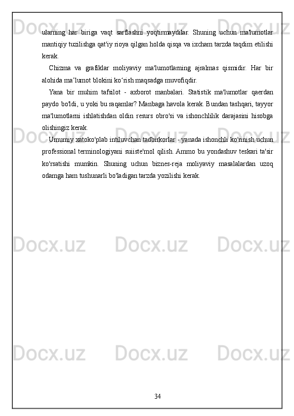 ularning har	 biriga	 vaqt	 sarflashni	 yoqtirmaydilar.	 Shuning	 uchun	 ma'lumotlar
mantiqiy	
 tuzilishga	 qat'iy	 rioya	 qilgan	 holda	 qisqa	 va	 ixcham	 tarzda	 taqdim	 etilishi
kerak.
Chizma	
 va	 grafiklar	 moliyaviy	 ma'lumotlarning	 ajralmas	 qismidir.	 Har	 bir
alohida	
 ma lumot	 blokini	 ko rish	 maqsadga	 muvofiqdir.	ʼ ʻ
Yana	
 bir	 muhim	 tafsilot	 - axborot	 manbalari.	 Statistik	 ma'lumotlar	 qaerdan
paydo	
 bo'ldi,	 u yoki	 bu	 raqamlar?	 Manbaga	 havola	 kerak.	 Bundan	 tashqari,	 tayyor
ma'lumotlarni	
 ishlatishdan	 oldin	 resurs	 obro'si	 va	 ishonchlilik	 darajasini	 hisobga
olishingiz	
 kerak.
Umumiy
 xatoko'plab	 intiluvchan	 tadbirkorlar	 - yanada	 ishonchli	 ko'rinish	 uchun
professional	
 terminologiyani	 suiiste'mol	 qilish.	 Ammo	 bu	 yondashuv	 teskari	 ta'sir
ko'rsatishi	
 mumkin.	 Shuning	 uchun	 biznes-reja	 moliyaviy	 masalalardan	 uzoq
odamga	
 ham	 tushunarli	 bo'ladigan	 tarzda	 yozilishi	 kerak.
34