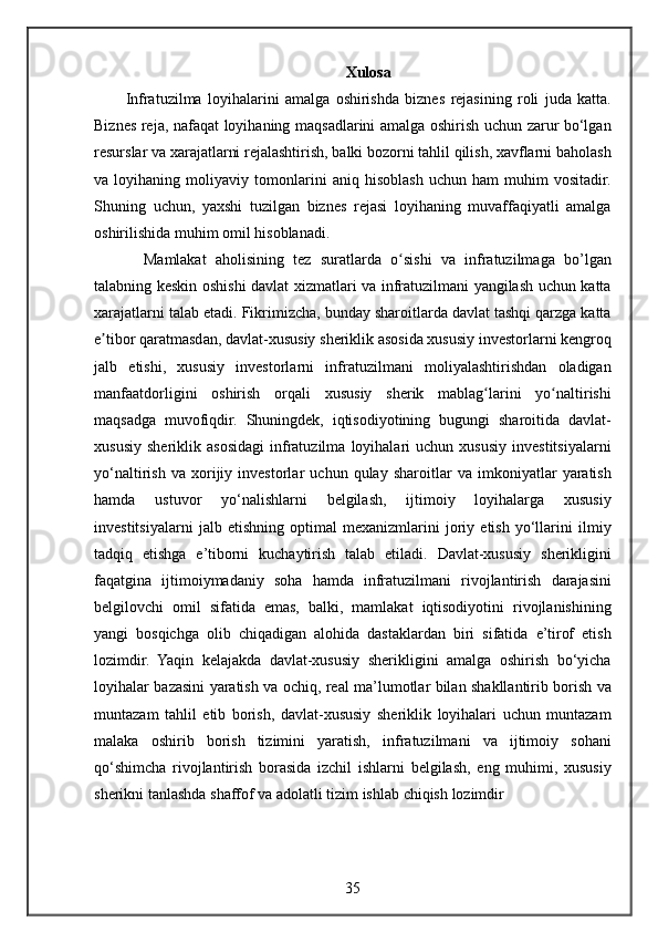 Xulosa
Infratuzilma loyihalarini	 amalga	 oshirishda	 biznes	 rejasining	 roli	 juda	 katta.
Biznes	
 reja,	 nafaqat	 loyihaning	 maqsadlarini	 amalga	 oshirish	 uchun	 zarur	 bo‘lgan
resurslar	
 va	 xarajatlarni	 rejalashtirish,	 balki	 bozorni	 tahlil	 qilish,	 xavflarni	 baholash
va	
 loyihaning	 moliyaviy	 tomonlarini	 aniq	 hisoblash	 uchun	 ham	 muhim	 vositadir.
Shuning	
 uchun,	 yaxshi	 tuzilgan	 biznes	 rejasi	 loyihaning	 muvaffaqiyatli	 amalga
oshirilishida	
 muhim	 omil	 hisoblanadi.
    Mamlakat	
 aholisining	 tez	 suratlarda	 o sishi	 va	 infratuzilmaga	 bo’lgan	ʻ
talabning	
 keskin	 oshishi	 davlat	 xizmatlari	 va	 infratuzilmani	 yangilash	 uchun	 katta
xarajatlarni	
 talab	 etadi.	 Fikrimizcha,	 bunday	 sharoitlarda	 davlat	 tashqi	 qarzga	 katta
e tibor	
 qaratmasdan,	 davlat-xususiy	 sheriklik	 asosida	 xususiy	 investorlarni	 kengroq	ʼ
jalb	
 etishi,	 xususiy	 investorlarni	 infratuzilmani	 moliyalashtirishdan	 oladigan
manfaatdorligini	
 oshirish	 orqali	 xususiy	 sherik	 mablag larini	 yo naltirishi	ʻ ʻ
maqsadga	
 muvofiqdir.	 Shuningdek,	 iqtisodiyotining	 bugungi	 sharoitida	 davlat-
xususiy	
 sheriklik	 asosidagi	 infratuzilma	 loyihalari	 uchun	 xususiy	 investitsiyalarni
yo‘naltirish	
 va	 xorijiy	 investorlar	 uchun	 qulay	 sharoitlar	 va	 imkoniyatlar	 yaratish
hamda	
 	ustuvor	 	yo‘nalishlarni	 	belgilash,	 	ijtimoiy	 	loyihalarga	 	xususiy
investitsiyalarni	
 jalb	 etishning	 optimal	 mexanizmlarini	 joriy	 etish	 yo‘llarini	 ilmiy
tadqiq	
 etishga	 e’tiborni	 kuchaytirish	 talab	 etiladi.	 Davlat-xususiy	 sherikligini
faqatgina	
 ijtimoiymadaniy	 soha	 hamda	 infratuzilmani	 rivojlantirish	 darajasini
belgilovchi	
 omil	 sifatida	 emas,	 balki,	 mamlakat	 iqtisodiyotini	 rivojlanishining
yangi	
 bosqichga	 olib	 chiqadigan	 alohida	 dastaklardan	 biri	 sifatida	 e’tirof	 etish
lozimdir.	
 Yaqin	 kelajakda	 davlat-xususiy	 sherikligini	 amalga	 oshirish	 bo‘yicha
loyihalar	
 bazasini	 yaratish	 va	 ochiq,	 real	 ma’lumotlar	 bilan	 shakllantirib	 borish	 va
muntazam	
 tahlil	 etib	 borish,	 davlat-xususiy	 sheriklik	 loyihalari	 uchun	 muntazam
malaka	
 oshirib	 borish	 tizimini	 yaratish,	 infratuzilmani	 va	 ijtimoiy	 sohani
qo‘shimcha	
 rivojlantirish	 borasida	 izchil	 ishlarni	 belgilash,	 eng	 muhimi,	 xususiy
sherikni	
 tanlashda	 shaffof	 va	 adolatli	 tizim	 ishlab	 chiqish	 lozimdir	 
35 