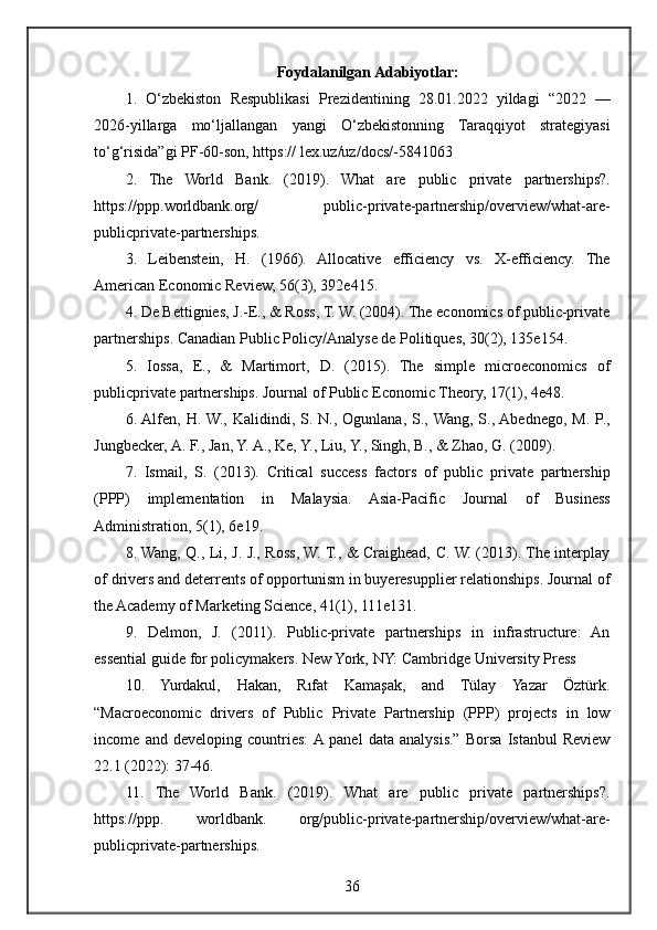 Foydalanilgan Adabiyotlar:
1. O‘zbekiston	 Respublikasi	 Prezidentining	 28.01.2022	 yildagi	 “2022	 —
2026-yillarga	
 mo‘ljallangan	 yangi	 O‘zbekistonning	 Taraqqiyot	 strategiyasi
to‘g‘risida”gi	
 PF-60-son,	 https://	 lex.uz/uz/docs/-5841063	 
2.	
 The	 World	 Bank.	 (2019).	 What	 are	 public	 private	 partnerships?.
https://ppp.worldbank.org/	
 	public-private-partnership/overview/what-are-
publicprivate-partnerships.	
 
3.	
 Leibenstein,	 H.	 (1966).	 Allocative	 efficiency	 vs.	 X-efficiency.	 The
American	
 Economic	 Review,	 56(3),	 392e415.	 
4.	
 De	 Bettignies,	 J.-E.,	 &	 Ross,	 T.	 W.	 (2004).	 The	 economics	 of	 public-private
partnerships.	
 Canadian	 Public	 Policy/Analyse	 de	 Politiques,	 30(2),	 135e154.	 
5.	
 Iossa,	 E.,	 &	 Martimort,	 D.	 (2015).	 The	 simple	 microeconomics	 of
publicprivate	
 partnerships.	 Journal	 of	 Public	 Economic	 Theory,	 17(1),	 4e48.	 
6.	
 Alfen,	 H.	 W.,	 Kalidindi,	 S.	 N.,	 Ogunlana,	 S.,	 Wang,	 S.,	 Abednego,	 M.	 P.,
Jungbecker,	
 A.	 F.,	 Jan,	 Y.	 A.,	 Ke,	 Y.,	 Liu,	 Y.,	 Singh,	 B.,	 &	 Zhao,	 G.	 (2009).	 
7.	
 Ismail,	 S.	 (2013).	 Critical	 success	 factors	 of	 public	 private	 partnership
(PPP)	
 implementation	 in	 Malaysia.	 Asia-Pacific	 Journal	 of	 Business
Administration,	
 5(1),	 6e19.	 
8.	
 Wang,	 Q.,	 Li,	 J. J.,	 Ross,	 W.	 T.,	 &	 Craighead,	 C.	 W.	 (2013).	 The	 interplay
of	
 drivers	 and	 deterrents	 of	 opportunism	 in	 buyeresupplier	 relationships.	 Journal	 of
the	
 Academy	 of	 Marketing	 Science,	 41(1),	 111e131.	 
9.	
 Delmon,	 J.	 (2011).	 Public-private	 partnerships	 in	 infrastructure:	 An
essential	
 guide	 for	 policymakers.	 New	 York,	 NY:	 Cambridge	 University	 Press	 
10.	
 Yurdakul,	 Hakan,	 Rıfat	 Kamaşak,	 and	 Tülay	 Yazar	 Öztürk.
“Macroeconomic	
 drivers	 of	 Public	 Private	 Partnership	 (PPP)	 projects	 in	 low
income	
 and	 developing	 countries:	 A	 panel	 data	 analysis.”	 Borsa	 Istanbul	 Review
22.1	
 (2022):	 37-46.	 
11.	
 The	 World	 Bank.	 (2019).	 What	 are	 public	 private	 partnerships?.
https://ppp.	
 	worldbank.	 	org/public-private-partnership/overview/what-are-
publicprivate-partnerships.	
 
36