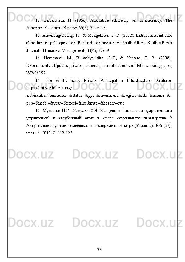 12. Leibenstein,	 H.	 (1966).	 Allocative	 efficiency	 vs.	 X-efficiency.	 The
American	
 Economic	 Review,	 56(3),	 392e415.	 
13.	
 Ahwireng-Obeng,	 F.,	 &	 Mokgohlwa,	 J.	 P.	 (2002).	 Entrepreneurial	 risk
allocation	
 in	 publicprivate	 infrastructure	 provision	 in	 South	 Africa.	 South	 African
Journal	
 of	 Business	 Management,	 33(4),	 29e39.	 
14.	
 Hammami,	 M.,	 Ruhashyankiko,	 J.-F.,	 &	 Yehoue,	 E.	 B.	 (2006).
Determinants	
 of	 public	 private	 partnership	 in	 infrastructure.	 IMF	 working	 paper,
WP/06/	
 99.	 
15.	
 The	 World	 Bank	 Private	 Participation	 Infrastructure	 Database.
https://ppi.worldbank.org/
en/visualization#sector=&status=&ppi=&investment=®ion=&ida=&ncome=&
ppp=&mdb	
 =&year=&excel=false&map=&header=true	 
16.	
 Муминов	 Н.Г.,	 Хамраев	 О.Я.	 Концепция	 “нового	 государственного
управления”	
 и	 зарубежный	 опыт	 в	 сфере	 социального	 партнерства	 //
Актуальные	
 научные	 исследования	 в современном	 мире	 (Украина).	 №6	 (38),
часть	
 4.	 2018.	 С.	 119-123.
37