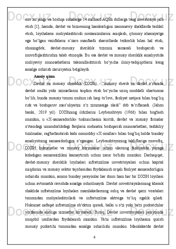 suv xo‘jaligi	 va	 boshqa	 sohalarga	 14	 milliard	 AQSh	 dollarga	 teng	 investitsiya	 jalb
etish	
 [1],	 hamda,	 davlat	 va	 biznesning	 hamkorligini	 zamonaviy	 shakllarda	 tashkil
etish,	
 loyihalarni	 moliyalashtirish	 mexanizmlarini	 aniqlash,	 ijtimoiy	 ahamiyatga
ega	
 bo‘lgan	 vazifalarni	 o‘zaro	 manfaatli	 sharoitlarda	 tezkorlik	 bilan	 hal	 etish,
shuningdek,	
 	davlat-xususiy	 	sheriklik	 	tizimini	 	samarali	 	boshqarish	 	va
muvofiqlashtirishni	
 talab	 etmoqda.	 Bu	 esa	 davlat	 va	 xususiy	 sheriklik	 amaliyotida
moliyaviy	
 munosabatlarni	 takomillashtirish	 bo‘yicha	 ilmiy-tadqiqotlarni	 keng
amalga	
 oshirish	 zaruriyatini	 belgilaydi.
Asosiy qism
Davlat	
 va	 xususiy	 sheriklik	 (DXSh)	 - “xususiy	 sherik	 va	 davlat	 o‘rtasida
davlat	
 mulki	 yoki	 xizmatlarini	 taqdim	 etish	 bo‘yicha	 uzoq	 muddatli	 shartnoma
bo‘lib,	
 bunda	 xususiy	 tomon	 muhim	 ish	 haqi	 to‘lovi,	 faoliyat	 natijasi	 bilan	 bog‘liq
risk	
 va	 boshqaruv	 mas’uliyatini	 o‘z	 zimmasiga	 oladi”	 deb	 ta’riflanadi.	 (Jahon
banki,	
 2019	 yil).	 DXShning	 ildizlarini	 Leybenshteyn	 (1966)	 bilan	 bog'lash
mumkin,	
 u «X-samaradorlik»	 tushunchasini	 kiritdi,	 davlat	 va	 xususiy	 firmalar
o'rtasidagi	
 unumdorlikdagi	 farqlarni	 mehnatni	 boshqarish	 munosabatlari,	 tashkiliy
tuzilmalar,	
 rag'batlantirish	 kabi	 nomoddiy	 «X-omillar»	 bilan	 bog’liq	 holda	 bunday
amaliyotning	
 samaradorligini	 o‘rgangan.	 Leybenshteynning	 takliflariga	 muvofiq,
DXSH	
 hukumatlar	 va	 xususiy	 korxonalar	 uchun	 ularning	 faoliyatida	 yuzaga
keladigan	
 samarasizlikni	 kamaytirish	 uchun	 zarur	 bo'lishi	 mumkin.	 Darhaqiqat,
davlat-xususiy	
 sheriklik	 loyihalari	 infratuzilma	 investitsiyalari	 uchun	 kapital
miqdorini	
 va	 xususiy	 sektor	 tajribasidan	 foydalanish	 orqali	 faoliyat	 samaradorligini
oshirishi	
 mumkin,	 ammo	 bunday	 jarayonlar	 har	 doim	 ham	 har	 bir	 DXSH	 loyihasi
uchun	
 avtomatik	 ravishda	 amalga	 oshirilmaydi.	 Davlat	 investitsiyalarining	 klassik
shaklida	
 infratuzilma	 loyihalari	 mamlakatlarning	 soliq	 va	 davlat	 qarzi	 vositalari
tomonidan	
 moliyalashtiriladi	 va	 infratuzilma	 aktiviga	 to‘liq	 egalik	 qiladi.
Hukumat	
 nafaqat	 infratuzilma	 ob'ektini	 quradi,	 balki	 u o'zi	 yoki	 ba'zi	 pudratchilar
yordamida	
 aholiga	 xizmatlar	 ko'rsatadi.	 Biroq,	 Davlat	 investitsiyalari	 jarayonida
muqobil	
 usullardan	 foydalanish	 mumkin.	 Ya'ni	 infratuzilma	 loyihasini	 qurish
xususiy	
 pudratchi	 tomonidan	 amalga	 oshirilishi	 mumkin.	 Mamlakatda	 davlat
4 
