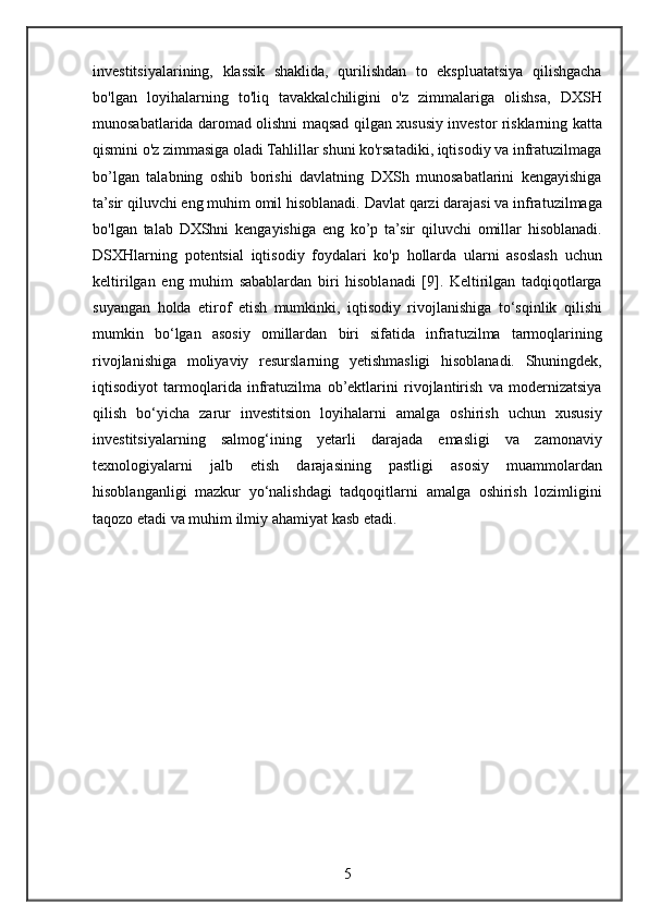 investitsiyalarining, klassik	 shaklida,	 qurilishdan	 to	 ekspluatatsiya	 qilishgacha
bo'lgan	
 loyihalarning	 to'liq	 tavakkalchiligini	 o'z	 zimmalariga	 olishsa,	 DXSH
munosabatlarida	
 daromad	 olishni	 maqsad	 qilgan	 xususiy	 investor	 risklarning	 katta
qismini	
 o'z	 zimmasiga	 oladi	 Tahlillar	 shuni	 ko'rsatadiki,	 iqtisodiy	 va	 infratuzilmaga
bo’lgan	
 talabning	 oshib	 borishi	 davlatning	 DXSh	 munosabatlarini	 kengayishiga
ta’sir	
 qiluvchi	 eng	 muhim	 omil	 hisoblanadi.	 Davlat	 qarzi	 darajasi	 va	 infratuzilmaga
bo'lgan	
 talab	 DXShni	 kengayishiga	 eng	 ko’p	 ta’sir	 qiluvchi	 omillar	 hisoblanadi.
DSXHlarning	
 potentsial	 iqtisodiy	 foydalari	 ko'p	 hollarda	 ularni	 asoslash	 uchun
keltirilgan	
 eng	 muhim	 sabablardan	 biri	 hisoblanadi	 [9].	 Keltirilgan	 tadqiqotlarga
suyangan	
 holda	 etirof	 etish	 mumkinki,	 iqtisodiy	 rivojlanishiga	 to‘sqinlik	 qilishi
mumkin	
 bo‘lgan	 asosiy	 omillardan	 biri	 sifatida	 infratuzilma	 tarmoqlarining
rivojlanishiga	
 moliyaviy	 resurslarning	 yetishmasligi	 hisoblanadi.	 Shuningdek,
iqtisodiyot	
 tarmoqlarida	 infratuzilma	 ob’ektlarini	 rivojlantirish	 va	 modernizatsiya
qilish	
 bo‘yicha	 zarur	 investitsion	 loyihalarni	 amalga	 oshirish	 uchun	 xususiy
investitsiyalarning	
 salmog‘ining	 yetarli	 darajada	 emasligi	 va	 zamonaviy
texnologiyalarni	
 jalb	 etish	 darajasining	 pastligi	 asosiy	 muammolardan
hisoblanganligi	
 mazkur	 yo‘nalishdagi	 tadqoqitlarni	 amalga	 oshirish	 lozimligini
taqozo	
 etadi	 va	 muhim	 ilmiy	 ahamiyat	 kasb	 etadi.
5 