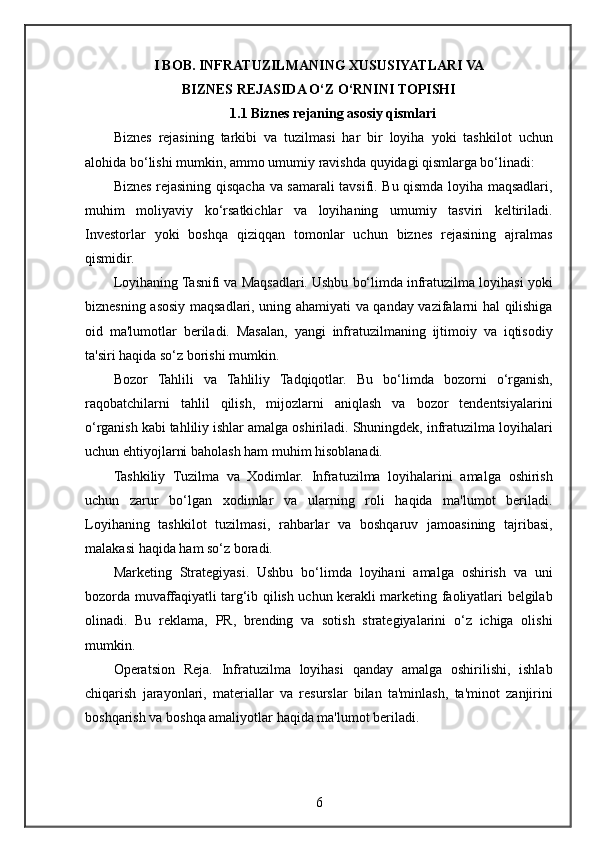 I BOB. INFRATUZILMANING XUSUSIYATLARI VA
BIZNES REJASIDA O‘Z O‘RNINI TOPISHI
1.1 Biznes rejaning asosiy qismlari
Biznes rejasining	 tarkibi	 va	 tuzilmasi	 har	 bir	 loyiha	 yoki	 tashkilot	 uchun
alohida	
 bo‘lishi	 mumkin,	 ammo	 umumiy	 ravishda	 quyidagi	 qismlarga	 bo‘linadi:
Biznes	
 rejasining	 qisqacha	 va	 samarali	 tavsifi.	 Bu	 qismda	 loyiha	 maqsadlari,
muhim	
 moliyaviy	 ko‘rsatkichlar	 va	 loyihaning	 umumiy	 tasviri	 keltiriladi.
Investorlar	
 yoki	 boshqa	 qiziqqan	 tomonlar	 uchun	 biznes	 rejasining	 ajralmas
qismidir.
Loyihaning	
 Tasnifi	 va	 Maqsadlari.	 Ushbu	 bo‘limda	 infratuzilma	 loyihasi	 yoki
biznesning	
 asosiy	 maqsadlari,	 uning	 ahamiyati	 va	 qanday	 vazifalarni	 hal	 qilishiga
oid	
 ma'lumotlar	 beriladi.	 Masalan,	 yangi	 infratuzilmaning	 ijtimoiy	 va	 iqtisodiy
ta'siri	
 haqida	 so‘z	 borishi	 mumkin.
Bozor	
 Tahlili	 va	 Tahliliy	 Tadqiqotlar.   Bu	 bo‘limda	 bozorni	 o‘rganish,
raqobatchilarni	
 tahlil	 qilish,	 mijozlarni	 aniqlash	 va	 bozor	 tendentsiyalarini
o‘rganish	
 kabi	 tahliliy	 ishlar	 amalga	 oshiriladi.	 Shuningdek,	 infratuzilma	 loyihalari
uchun	
 ehtiyojlarni	 baholash	 ham	 muhim	 hisoblanadi.
Tashkiliy	
 Tuzilma	 va	 Xodimlar.   Infratuzilma	 loyihalarini	 amalga	 oshirish
uchun	
 zarur	 bo‘lgan	 xodimlar	 va	 ularning	 roli	 haqida	 ma'lumot	 beriladi.
Loyihaning	
 tashkilot	 tuzilmasi,	 rahbarlar	 va	 boshqaruv	 jamoasining	 tajribasi,
malakasi	
 haqida	 ham	 so‘z	 boradi.
Marketing	
 Strategiyasi.	 Ushbu	 bo‘limda	 loyihani	 amalga	 oshirish	 va	 uni
bozorda	
 muvaffaqiyatli	 targ‘ib	 qilish	 uchun	 kerakli	 marketing	 faoliyatlari	 belgilab
olinadi.	
 Bu	 reklama,	 PR,	 brending	 va	 sotish	 strategiyalarini	 o‘z	 ichiga	 olishi
mumkin.
Operatsion	
 Reja.	 Infratuzilma	 loyihasi	 qanday	 amalga	 oshirilishi,	 ishlab
chiqarish	
 jarayonlari,	 materiallar	 va	 resurslar	 bilan	 ta'minlash,	 ta'minot	 zanjirini
boshqarish	
 va	 boshqa	 amaliyotlar	 haqida	 ma'lumot	 beriladi.
6