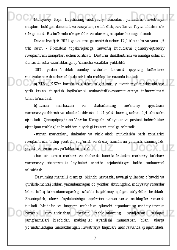 Moliyaviy Reja.	 Loyihaning	 moliyaviy	 tomonlari,	 jumladan,	 investitsiya
miqdori,	
 kutilgan	 daromad	 va	 xarajatlar,	 rentabellik,	 xavflar	 va	 foyda	 tahlilini	 o‘z
ichiga	
 oladi.	 Bu	 bo‘limda	 o‘zgarishlar	 va	 ularning	 natijalari	 hisobga	 olinadi.
Davlat	
 byudjeti-2021	 ga	 uni	 amalga	 oshirish	 uchun	 17,1	 trln	 so m	 va	 yana	 1,5	ʻ
trln	
 so m	 - Prezident	 topshiriqlariga	 muvofiq	 hududlarni	 ijtimoiy-iqtisodiy	ʻ
rivojlantirish	
  х arajatlari	 uchun	 kiritiladi.	 Dasturni	 shakllantirish	 va	 amalga	 oshirish
doirasida	
 soha	 vazirliklariga	 qo shimcha	 vazifalar	 yuklatildi.	ʻ
  2021	
 yildan	 boshlab	 bunday	 dasturlar	 doirasida	 quyidagi	 tadbirlarni
moliyalashtirish	
 uchun	 alohida	 satrlarda	 mablag lar	 nazarda	 tutiladi:	ʻ
a)   EIZni,	
 KSZni	 hamda	 to g ridan-to g ri	 	ʻ ʻ ʻ ʻ х orijiy	 investitsiyalar	 ishtirokidagi
yirik	
 ishlab	 chiqarish	 loyihalarini	 muhandislik-kommunikatsiya	 infratuzilmasi
bilan	
 ta’minlash;
b)   tuman	
 	markazlari	 	va	 	shaharlarning	 	me’moriy	 	qiyofasini
zamonaviylashtirish	
 va	 obodonlashtirish.	 2021	 yilda	 buning	 uchun	    1,4	 trln	 so m	ʻ
ajratiladi.	
    Qoraqalpog iston	 Vazirlar	 Kengashi,	 viloyatlar	 va	 poyta	ʻ х t	 hokimliklari
ajratilgan	
 mablag lar	 hisobidan	 quyidagi	 ishlarni	 amalga	 oshiradi:	ʻ
 tuman	
 markazlari,	 shaharlar	 va	 yirik	 aholi	 punktlarida	 park	 zonalarini
rivojlantirish,	
 tashqi	 yoritish,	 sug orish	 va	 drenaj	 tizimlarini	 yaratish,	 shuningdek,	ʻ
piyoda	
 va	 velosiped	 yo laklarini	 qurish;	ʻ
 har	
 bir	 tuman	 markazi	 va	 shaharda	 kamida	 bittadan	 markaziy	 ko chani	ʻ
zamonaviy	
 shaharsozlik	 loyihalari	 asosida	 rejalashtirgan	 holda	 mukammal
ta’mirlash.
  Dasturning	
 manzilli	 qismiga,	 birinchi	 navbatda,	 avvalgi	 yillardan	 o tuvchi	 va	ʻ
qurilish-montaj	
 ishlari	 yakunlanmagan	 ob’yektlar,	 shuningdek,	 moliyaviy	 resurslar
bilan	
 to liq	 ta’minlanmaganligi	 sababli	 tugatilmay	 qolgan	 ob’yektlar	 kiritiladi.	ʻ
Shuningdek,	
 ularni	 foydalanishga	 topshirish	 uchun	 zarur	 mablag lar	 nazarda	ʻ
tutiladi.	
 Mudofaa	 va	 huquqni	 muhofaza	 qiluvchi	 organlarning	 moddiy-te х nika
bazasini	
 	rivojlantirishga	 	mazkur	 	tashkilotlarning	 	byudjetdan	 	tashqari
jamg armalari	
 hisobidan	 mablag lar	 ajratilishi	 munosabati	 bilan,	 ularga	ʻ ʻ
yo naltiriladigan	
 markazlashgan	 investitsiya	 hajmlari	 mos	 ravishda	 qisqartiriladi.	ʻ
7 