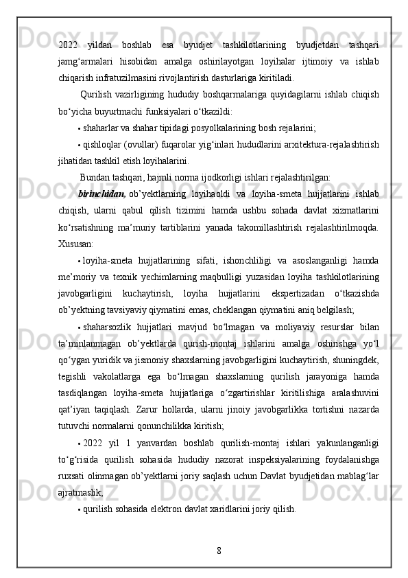 2022 yildan	 boshlab	 esa	 byudjet	 tashkilotlarining	 byudjetdan	 tashqari
jamg armalari	
 hisobidan	 amalga	 oshirilayotgan	 loyihalar	 ijtimoiy	 va	 ishlab	ʻ
chiqarish	
 infratuzilmasini	 rivojlantirish	 dasturlariga	 kiritiladi.
  Qurilish	
 vazirligining	 hududiy	 boshqarmalariga	 quyidagilarni	 ishlab	 chiqish
bo yicha	
 buyurtmachi	 funksiyalari	 o tkazildi:	ʻ ʻ
 shaharlar	
 va	 shahar	 tipidagi	 posyolkalarining	 bosh	 rejalarini;
 qishloqlar	
 (ovullar)	 fuqarolar	 yig inlari	 hududlarini	 ar	ʻ х itektura-rejalashtirish
jihatidan	
 tashkil	 etish	 loyihalarini.
  Bundan	
 tashqari,	 hajmli	 norma	 ijodkorligi	 ishlari	 rejalashtirilgan:
birinchidan,   ob’yektlarning	
 loyihaoldi	 va	 loyiha-smeta	 hujjatlarini	 ishlab
chiqish,	
 ularni	 qabul	 qilish	 tizimini	 hamda	 ushbu	 sohada	 davlat	  х izmatlarini
ko rsatishning	
 ma’muriy	 tartiblarini	 yanada	 takomillashtirish	 rejalashtirilmoqda.	ʻ
Xususan:
 loyiha-smeta	
 hujjatlarining	 sifati,	 ishonchliligi	 va	 asoslanganligi	 hamda
me’moriy	
 va	 teхnik	 yechimlarning	 maqbulligi	 yuzasidan	 loyiha	 tashkilotlarining
javobgarligini	
 kuchaytirish,	 loyiha	 hujjatlarini	 ekspertizadan	 o tkazishdaʻ
ob’yektning	
 tavsiyaviy	 qiymatini	 emas,	 cheklangan	 qiymatini	 aniq	 belgilash;
 shaharsozlik	
 hujjatlari	 mavjud	 bo lmagan	 va	 moliyaviy	 resurslar	 bilan	ʻ
ta’minlanmagan	
 ob’yektlarda	 qurish-montaj	 ishlarini	 amalga	 oshirishga	 yo l	ʻ
qo ygan	
 yuridik	 va	 jismoniy	 shaхslarning	 javobgarligini	 kuchaytirish,	 shuningdek,	ʻ
tegishli	
 vakolatlarga	 ega	 bo lmagan	 shaхslarning	 qurilish	 jarayoniga	 hamda	ʻ
tasdiqlangan	
 loyiha-smeta	 hujjatlariga	 o zgartirishlar	 kiritilishiga	 aralashuvini	ʻ
qat’iyan	
 taqiqlash.	  Zarur	 hollarda,	 ularni	 jinoiy	 javobgarlikka	 tortishni	 nazarda
tutuvchi	
 normalarni	 qonunchilikka	 kiritish;
 2022	
 yil	 1	 yanvardan	 boshlab	 qurilish-montaj	 ishlari	 yakunlanganligi
to g risida	
 qurilish	 sohasida	 hududiy	 nazorat	 inspeksiyalarining	 foydalanishga	ʻ ʻ
ru х sati	
 olinmagan	 ob’yektlarni	 joriy	 saqlash	 uchun	 Davlat	 byudjetidan	 mablag lar	ʻ
ajratmaslik;
 qurilish	
 sohasida	 elektron	 davlat	  х aridlarini	 joriy	 qilish.
8 