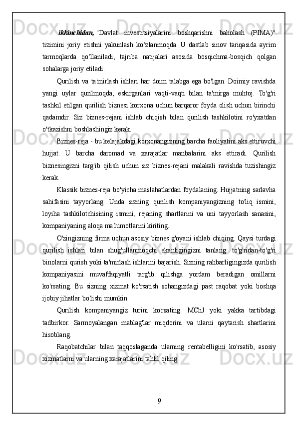 ikkinchidan,   "Davlat investitsiyalarini	 boshqarishni	 baholash	 (PIMA)"
tizimini	
 joriy	 etishni	 yakunlash	 ko zlanmoqda.	 U	 dastlab	 sinov	 tariqasida	 ayrim	ʻ
tarmoqlarda	
 qo llaniladi,	 tajriba	 natijalari	 asosida	 bosqichma-bosqich	 qolgan	ʻ
sohalarga	
 joriy	 etiladi.
Qurilish	
 va	 ta'mirlash	 ishlari	 har	 doim	 talabga	 ega	 bo'lgan.	 Doimiy	 ravishda
yangi	
 uylar	 qurilmoqda,	 eskirganlari	 vaqti-vaqti	 bilan	 ta'mirga	 muhtoj.	 To'g'ri
tashkil	
 etilgan	 qurilish	 biznesi	 korxona	 uchun	 barqaror	 foyda	 olish	 uchun	 birinchi
qadamdir.	
 Siz	 biznes-rejani	 ishlab	 chiqish	 bilan	 qurilish	 tashkilotini	 ro'yxatdan
o'tkazishni	
 boshlashingiz	 kerak.
Biznes-reja	
 - bu	 kelajakdagi	 korxonangizning	 barcha	 faoliyatini	 aks	 ettiruvchi
hujjat.	
 U	 barcha	 daromad	 va	 xarajatlar	 manbalarini	 aks	 ettiradi.	 Qurilish
biznesingizni	
 targ'ib	 qilish	 uchun	 siz	 biznes-rejani	 malakali	 ravishda	 tuzishingiz
kerak.
Klassik	
 biznes-reja	 bo'yicha	 maslahatlardan	 foydalaning.	 Hujjatning	 sarlavha
sahifasini	
 tayyorlang.	 Unda	 sizning	 qurilish	 kompaniyangizning	 to'liq	 ismini,
loyiha	
 tashkilotchisining	 ismini,	 rejaning	 shartlarini	 va	 uni	 tayyorlash	 sanasini,
kompaniyaning	
 aloqa	 ma'lumotlarini	 kiriting.
O'zingizning	
 firma	 uchun	 asosiy	 biznes	 g'oyani	 ishlab	 chiqing.	 Qaysi	 turdagi
qurilish	
 ishlari	 bilan	 shug'ullanmoqchi	 ekanligingizni	 tanlang:	 to'g'ridan-to'g'ri
binolarni	
 qurish	 yoki	 ta'mirlash	 ishlarini	 bajarish.	 Sizning	 rahbarligingizda	 qurilish
kompaniyasini	
 muvaffaqiyatli	 targ'ib	 qilishga	 yordam	 beradigan	 omillarni
ko'rsating.	
 Bu	 sizning	 xizmat	 ko'rsatish	 sohangizdagi	 past	 raqobat	 yoki	 boshqa
ijobiy	
 jihatlar	 bo'lishi	 mumkin.
Qurilish	
 kompaniyangiz	 turini	 ko'rsating:	 MChJ	 yoki	 yakka	 tartibdagi
tadbirkor.	
 Sarmoyalangan	 mablag'lar	 miqdorini	 va	 ularni	 qaytarish	 shartlarini
hisoblang.
Raqobatchilar	
 bilan	 taqqoslaganda	 ularning	 rentabelligini	 ko'rsatib,	 asosiy
xizmatlarni	
 va	 ularning	 xarajatlarini	 tahlil	 qiling.
9