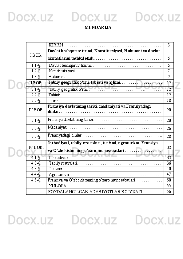 MUNDARIJA
KIRISH. . . . . . . . . . . . . . . . . . . . . . . . . . . . . . . . . . . . . . . . . . . . . . 3
I BOB. Davlat boshqaruv tizimi , Konstitutsiyasi, Hukumat va davlat 
xizmatlarini tashkil etish. . . . . . . . . . . . . . . . . . . . . . . . . . . . . . . . 6
1.1-§. Davlat boshqaruv tizimi . . . .    . . . . . . . . . . . . . . . . . . . . . . . . . . . . . 6
1.2-§. Konstitutsiyasi.    . . . . . . . . . . . . . . . . . . . . . . . . . . . . .  .    . . . . . . . . . 7
1.3-§. Hukumat. . . . . . . . . . . . . . . . . . . . . . . . . . . .  .  .    . . . . . . . . . . . . . . . 9
II BOB. Tabiiy geografik o‘rni, t abiati  va iqlimi. . . . . . . . . . . . . . . . . . . .
12
2 .1-§.
Tabiiy geografik o‘rni. . . . . . . . . . . . . . . . . . . . . . . . . . . .  .    . . . . . .  12
2 .2-§.
T abiati .  . . . . . . . . . . . . . . . . . . . . . . . . . . .  .  .    . . . . . . . . .   . . . . . . . . 12
2 .3-§.
Iqlimi .  . . . . . . . . . . . . . . . . . . . . . . . . . . .  .  .    . . . . . . . . .   . . . . . . . . . 18
I I I BOB. Fransiya davlatining tarixi, madaniyati va Fransiyadagi 
dinlar. . . . . . . . . . . . . . . . . . . . . . . . . . . . . . . . . . . . . . . . . . . . . . . . 20
3 .1-§. Fransiya davlatining tarixi. . . . . . . . . . . . . . . . . . . . . . . . . .  .  .    . . . .
20
3 .2-§. Madaniyati. . . . . . . . . . . . . . . . . . . . . . . . . .  .  .    . . . . . . . . .   . . . . . . .
26
3 .3-§. Fransiyadagi dinlar. . . . . . . . . . . . . . . . . . . . . . . . . .  .  .    . . . . . . . . ..
28
I V  BOB. Iqtisodiyoti, tabiiy resurslari, turizmi, a groturizm , Fransiya 
va O’zbekistonning o’zaro munosabatlari . . . . . . . . . . . . . . . . .  32
4 .1-§.
Iqtisodiyoti. . . . . . . . . . . . . . . . . . . . . . . .  .  .    . . . . . . . . .   . . . . . . . . 32
4 .2-§.
Tabiiy resurslari. . . . . . . . . . . . . . . . . . . . . . . .  .  .    . . . . . . . . .   . . . . 36
4 .3-§.
Turizmi. . . . . . . . . . . . . . . . . . . . . . . .  .  .    . . . . . . . . .   . . . . . . . . . . . 40
4.4 -§.
A groturizm . . . . . . . . . . . . . . . . . . . . . . . .  .  .    . . . . . . . . .   . . . . . . . . 47
4.5 -§.
Fransiya va O’zbekistonning o’zaro munosabatlari. . . . . . . . . . . . . 50
XULOSA . . . . . . . . . . . . . . . . . . . . . . . . . . . . . . . . . . . . . . . . . . . . 55
FOYDALANGILGAN ADABIYOTLAR RO‘YXATI . . . . . . . . . 56 