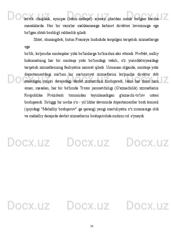 ko'rib   chiqiladi,   ayniqsa   (lekin   nafaqat)   siyosiy   jihatdan   nozik   bo'lgan   barcha
masalalarda.   Har   bir   vazirlar   mahkamasiga   kabinet   direktori   lavozimiga   ega
bo'lgan shtab boshlig'i rahbarlik qiladi.
             Shtat, shuningdek, butun Fransiya hududida tarqalgan tarqatish xizmatlariga
ega 
bo'lib, ko'pincha mintaqalar yoki bo'limlarga bo'linishni aks ettiradi. Prefekt, milliy
hukumatning   har   bir   mintaqa   yoki   bo'limdagi   vakili,   o'z   yurisdiktsiyasidagi
tarqatish xizmatlarining faoliyatini nazorat qiladi. Umuman olganda, mintaqa yoki
departamentdagi   ma'lum   bir   ma'muriyat   xizmatlarini   ko'pincha   direktor   deb
ataladigan   yuqori   darajadagi   davlat   xizmatchisi   boshqaradi,   lekin   har   doim   ham
emas;   masalan,   har   bir   bo'limda   Tresor   jamoatchiligi   (G'aznachilik)   xizmatlarini
Respublika   Prezidenti   tomonidan   tayinlanadigan   g'aznachi-to'lov   ustasi
boshqaradi. So'nggi bir necha o'n - yil liklar davomida departamentlar bosh konseil
(quyidagi "Mahalliy boshqaruv" ga qarang) yangi mas'uliyatni o'z zimmasiga oldi
va mahalliy darajada davlat xizmatlarini boshqarishda muhim rol o'ynaydi.
11 