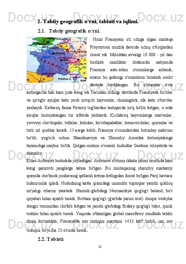 2. Tabiiy geografik o‘rni, tabiati va iqlimi.
2.1. Tabiiy geografik o‘rni.
Hozir   Fransiyani   o'z   ichiga   olgan   mintaqa
Pleystotsen   muzlik   davrida   ochiq   o'tloqlardan
iborat   edi.   Miloddan   avvalgi   10   000   -   yil   dan
boshlab   muzliklar   chekinishi   natijasida
Fransiya   asta-sekin   o'rmonlarga   aylandi,
ammo   bu   qadimgi   o'rmonlarni   tozalash   neolit
davrida   boshlangan.   Bu   o'rmonlar   o'rta
asrlargacha hali ham juda keng edi.Tarixdan oldingi davrlarda Fransiyada bo'rilar
va   qo'ng'ir   ayiqlar   kabi   yirik   yirtqich   hayvonlar,   shuningdek,   elk   kabi   o'txo'rlar
yashaydi. Kattaroq fauna Pireney tog'laridan tashqarida yo'q bo'lib ketgan, u erda
ayiqlar   himoyalangan   tur   sifatida   yashaydi.   Kichikroq   hayvonlarga   martenlar,
yovvoyi cho'chqalar, tulkilar, kelinlar, ko'rshapalaklar, kemiruvchilar, quyonlar va
turli   xil   qushlar   kiradi.   15-asrga   kelib,   Fransiya   o'rmonlaridan   butunlay   mahrum
bo'lib,   yog'och   uchun   Skandinaviya   va   Shimoliy   Amerika   koloniyalariga
tayanishga majbur bo'ldi. Qolgan muhim o'rmonli hududlar Gaskoni viloyatida va
shimoliy 
Elzas-Ardennes hududida joylashgan. Ardennes o'rmoni ikkala jahon urushida ham
keng   qamrovli   janglarga   sahna   bo'lgan.   Bu   mintaqaning   shimoliy   markaziy
qismida cho'kindi jinslarning qatlamli ketma-ketligidan iborat bo'lgan Parij havzasi
hukmronlik   qiladi.   Hududning   katta   qismidagi   unumdor   tuproqlar   yaxshi   qishloq
xo'jaligi   erlarini   yaratadi.   Shimoli-g'arbdagi   Normandiya   qirg'og'i   baland,   bo'r
qoyalari bilan ajralib turadi, Brittani qirg'og'i (g'arbda yarim orol) chuqur vodiylar
dengiz tomonidan cho'kib ketgan va janubi-g'arbdagi Biskay qirg'og'i tekis, qumli
toshlar   bilan   ajralib  turadi.  Yaqinda   o'tkazilgan   global   masofaviy   zondlash   tahlili
shuni   ko'rsatdiki,   Fransiyada   suv   toshqini   maydoni   1433   km²   bo'lib,   uni   suv
toshqini bo'yicha 23-o'rinda turadi .
2.2.  Tabiati
12 