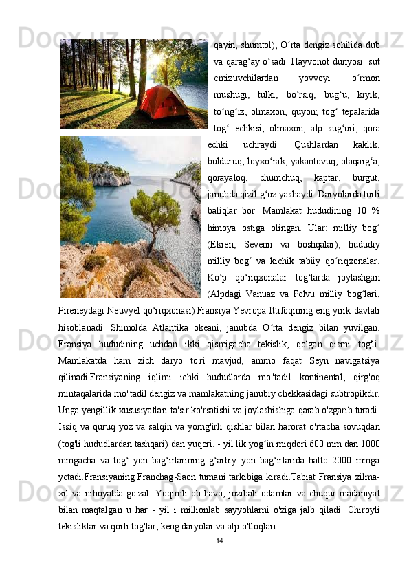 qayin, shumtol), O rta dengiz sohilida dubʻ
va qarag ay o sadi. Hayvonot dunyosi: sut	
ʻ ʻ
emizuvchilardan   yovvoyi   o rmon	
ʻ
mushugi,   tulki,   bo rsiq,   bug u,   kiyik,	
ʻ ʻ
to ng iz,   olmaxon,   quyon;   tog   tepalarida	
ʻ ʻ ʻ
tog   echkisi,   olmaxon,   alp   sug uri,   qora
ʻ ʻ
echki   uchraydi.   Qushlardan   kaklik,
bulduruq, loyxo rak, yakantovuq, olaqarg a,	
ʻ ʻ
qorayaloq,   chumchuq,   kaptar,   burgut,
janubda qizil g oz yashaydi. Daryolarda turli
ʻ
baliqlar   bor.   Mamlakat   hududining   10   %
himoya   ostiga   olingan.   Ular:   milliy   bog	
ʻ
(Ekren,   Sevenn   va   boshqalar),   hududiy
milliy   bog   va   kichik   tabiiy   qo riqxonalar.	
ʻ ʻ
Ko p   qo riqxonalar   tog larda   joylashgan	
ʻ ʻ ʻ
(Alpdagi   Vanuaz   va   Pelvu   milliy   bog lari,	
ʻ
Pireneydagi Neuvyel qo riqxonasi)	
ʻ   Fransiya Yevropa Ittifoqining eng yirik davlati
hisoblanadi.   Shimolda   Atlantika   okeani,   janubda   O rta   dengiz   bilan   yuvilgan.	
ʻ
Fransiya   hududining   uchdan   ikki   qismigacha   tekislik,   qolgan   qismi   tog'li.
Mamlakatda   ham   zich   daryo   to'ri   mavjud,   ammo   faqat   Seyn   navigatsiya
qilinadi.Fransiyaning   iqlimi   ichki   hududlarda   mo '' tadil   kontinental ,   qirg ' oq
mintaqalarida   mo '' tadil   dengiz   va   mamlakatning   janubiy   chekkasidagi   subtropikdir .
Unga   yengillik   xususiyatlari   ta ' sir   ko ' rsatishi   va   joylashishiga   qarab   o ' zgarib   turadi .
Issiq   va   quruq   yoz   va   salqin   va   yomg ' irli   qishlar   bilan   harorat   o ' rtacha   sovuqdan
( tog ' li   hududlardan   tashqari )  dan   yuqori . -  yil   lik   yog ʻ in   miqdori  600  mm   dan  1000
mmgacha   va   tog  	
ʻ yon   bag ʻ irlarining   g ʻ arbiy   yon   bag ʻ irlarida   hatto   2000   mmga
yetadi . Fransiyaning   Franchag - Saon   tumani   tarkibiga   kiradi . Tabiat   Fransiya   xilma -
xil   va   nihoyatda   go ' zal .   Yoqimli   ob - havo ,   jozibali   odamlar   va   chuqur   madaniyat
bilan   maqtalgan   u   har   -   yil   i   millionlab   sayyohlarni   o ' ziga   jalb   qiladi .   Chiroyli
tekisliklar   va   qorli   tog ' lar ,  keng   daryolar   va   alp   o ' tloqlari    
14 