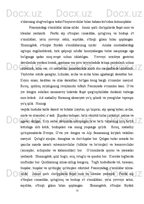 o'zlarining ulug'vorligini tashrif buyuruvchilar bilan baham ko'rishni kutmoqdalar.
Fransiyadagi   o ' simliklar   xilma - xildir .   Jonsiz   qorli   cho ' qqilarda   faqat   mox   va
likenlar   yashaydi .     Pastki   alp   o ' tloqlari   romashka ,   qo ' ng ' iroq   va   boshqa   o ' t
o ' simliklari ,   ya ' ni   yovvoyi   sabzi ,   anjelika ,   o ' tloqli   gilam   bilan   qoplangan .
Shuningdek ,   o ' tloqlar   foydali   o ' simliklarning   uyidir .     Arnika   mushaklardagi
og ' riqni   engillashtiradi ,   turk   qalpoqli   nilufar   himoyalangan   turlar   maqomiga   ega
bo ' lgunga   qadar   oziq - ovqat   uchun   ishlatilgan .     Yovvoyi   orxideya   gastritni
davolashda   yordam   beradi ,  gentiana   esa   pivo   tayyorlashda   ta ' mni   yaxshilash   uchun
ishlatiladi ,  silen   esa ,  o ' z   navbatida ,  pazandalikda   xuddi   shu   maqsadlarda   ishlatiladi .
Yaylovlar ostida qarag'ay, lichinka, archa va archa bilan ignabargli daraxtlar bor.
Keyin   eman,   kashtan   va   olxa   daraxtlari   bo'lgan   keng   bargli   o'rmonlar   mavjud.
Biroq,   qishloq   xo'jaligining   rivojlanishi   tufayli   Fransiyada   o'rmonlar   kam.   O’rta
yer   dengizi   sohillari   zamonaviy   holatida   faqat   qurg'oqchilikka   chidamli   turlarga
mos keladi.   Asl  mahalliy floraning aksariyati  yo'q  qilindi  va yomg'irlar  tuproqni
yo'q qildi.  Hozirgi 
vaqtda hududni kalta daraxt va butalar (zaytun, qo ziqorin, alp qarag aylari, archa,ʻ ʻ
mirta va oleander) o sadi.  Bundan tashqari, ba'zi ekzotik turlar (evkalipt, palma va	
ʻ
agava) ekilgan. Ko'p asrlar davomida antropogen ta'sir  ba'zi turlarning yo'q bo'lib
ketishiga   olib   keldi,   boshqalari   esa   uning   yoqasiga   qo'ydi.     Biroq,   mahalliy
qo'riqxonalarda   Evropa,   O’rta   yer   dengizi   va   Alp   faunasining   ko'plab   vakillari
mavjud.    Qo'ng'ir   ayiqlar,  dumg'aza  va  cho'chqalar   bor.  Qolgan   turlar   orasida  bir
qancha   mayda   zararli   sutemizuvchilar   (tulkilar   va   bo'rsiqlar)   va   kemiruvchilar
(sincaplar,   sichqonlar   va   kalamushlar)   bor.     O rmonlarda   quyon   va   yarasalar	
ʻ
yashaydi.  Shuningdek, qizil bug'u, eriq, to'ng'iz va qunduz bor.  Korsika tog'larida
muflonlar bor. Qushlarning xilma-xilligi kengroq.   Tog'li hududlarda tol, turasian,
buqalar, buqalar va qo'shiqlar qo'shiqlari eshitilad. Fransiyadagi o'simliklar xilma-
xildir.     Jonsiz   qorli   cho'qqilarda   faqat   mox   va   likenlar   yashaydi.     Pastki   alp
o'tloqlari   romashka,   qo'ng'iroq   va   boshqa   o't   o'simliklari,   ya'ni   yovvoyi   sabzi,
anjelika,   o'tloqli   gilam   bilan   qoplangan.     Shuningdek,   o'tloqlar   foydali
15 