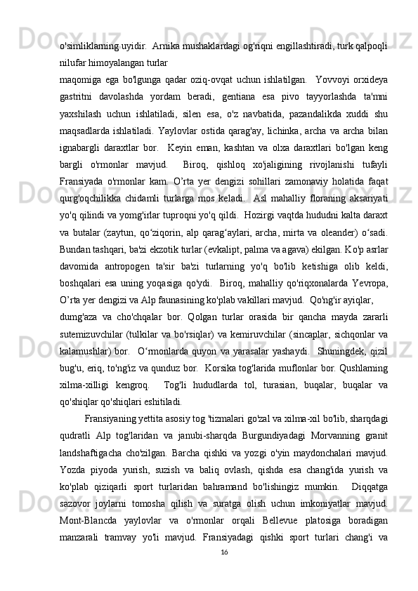 o'simliklarning uyidir.  Arnika mushaklardagi og'riqni engillashtiradi, turk qalpoqli
nilufar himoyalangan turlar 
maqomiga   ega   bo'lgunga   qadar   oziq-ovqat   uchun   ishlatilgan.     Yovvoyi   orxideya
gastritni   davolashda   yordam   beradi,   gentiana   esa   pivo   tayyorlashda   ta'mni
yaxshilash   uchun   ishlatiladi,   silen   esa,   o'z   navbatida,   pazandalikda   xuddi   shu
maqsadlarda   ishlatiladi.   Yaylovlar   ostida   qarag'ay,   lichinka,   archa   va   archa   bilan
ignabargli   daraxtlar   bor.     Keyin   eman,   kashtan   va   olxa   daraxtlari   bo'lgan   keng
bargli   o'rmonlar   mavjud.     Biroq,   qishloq   xo'jaligining   rivojlanishi   tufayli
Fransiyada   o'rmonlar   kam.   O’rta   yer   dengizi   sohillari   zamonaviy   holatida   faqat
qurg'oqchilikka   chidamli   turlarga   mos   keladi.     Asl   mahalliy   floraning   aksariyati
yo'q qilindi va yomg'irlar tuproqni yo'q qildi.  Hozirgi vaqtda hududni kalta daraxt
va   butalar   (zaytun,   qo ziqorin,   alp   qarag aylari,   archa,   mirta   va   oleander)   o sadi.ʻ ʻ ʻ
Bundan tashqari, ba'zi ekzotik turlar (evkalipt, palma va agava) ekilgan. Ko'p asrlar
davomida   antropogen   ta'sir   ba'zi   turlarning   yo'q   bo'lib   ketishiga   olib   keldi,
boshqalari   esa   uning   yoqasiga   qo'ydi.     Biroq,   mahalliy   qo'riqxonalarda   Ye vropa,
O’rta yer dengizi va Alp faunasining ko'plab vakillari mavjud.  Qo'ng'ir ayiqlar, 
dumg'aza   va   cho'chqalar   bor.   Qolgan   turlar   orasida   bir   qancha   mayda   zararli
sutemizuvchilar   (tulkilar   va   bo'rsiqlar)   va   kemiruvchilar   (sincaplar,   sichqonlar   va
kalamushlar)   bor.     O rmonlarda   quyon   va   yarasalar   yashaydi.     Shuningdek,   qizil
ʻ
bug'u, eriq, to'ng'iz va qunduz bor.   Korsika tog'larida muflonlar bor. Qushlarning
xilma-xilligi   kengroq.     Tog'li   hududlarda   tol,   turasian,   buqalar,   buqalar   va
qo'shiqlar qo'shiqlari eshitiladi.
Fransiyaning yettita asosiy tog 'tizmalari go'zal va xilma-xil bo'lib, sharqdagi
qudratli   Alp   tog'laridan   va   janubi-sharqda   Burgundiyadagi   Morvanning   granit
landshaftigacha   cho'zilgan.   Barcha   qishki   va   yozgi   o'yin   maydonchalari   mavjud.
Yozda   piyoda   yurish,   suzish   va   baliq   ovlash,   qishda   esa   chang'ida   yurish   va
ko'plab   qiziqarli   sport   turlaridan   bahramand   bo'lishingiz   mumkin.     Diqqatga
sazovor   joylarni   tomosha   qilish   va   suratga   olish   uchun   imkoniyatlar   mavjud.
Mont-Blancda   yaylovlar   va   o'rmonlar   orqali   Bellevue   platosiga   boradigan
manzarali   tramvay   yo'li   mavjud.   Fransiyadagi   qishki   sport   turlari   chang'i   va
16 