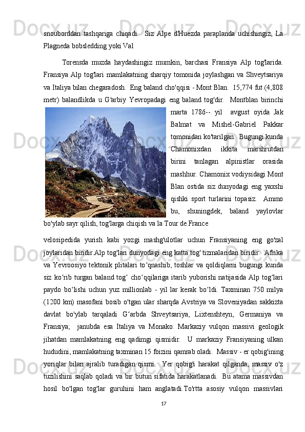 snouborddan   tashqariga   chiqadi.     Siz   Alpe   d'Huezda   paraplanda   uchishingiz,   La
Plagneda bobsledding yoki Val 
Torensda   muzda   haydashingiz   mumkin,   barchasi   Fransiya   Alp   tog'larida.
Fransiya Alp tog'lari mamlakatning sharqiy tomonida joylashgan va Shveytsariya
va Italiya bilan chegaradosh.  Eng baland cho'qqisi - Mont Blan.  15,774 fut (4,808
metr)   balandlikda   u   G'arbiy   Ye vropadagi   eng   baland   tog'dir.     Montblan   birinchi
marta   1786--   yil     avgust   oyida   Jak
Balmat   va   Mishel-Gabriel   Pakkar
tomonidan ko'tarilgan.  Bugungi kunda
Chamonixdan   ikkita   marshrutdan
birini   tanlagan   alpinistlar   orasida
mashhur. Chamonix vodiysidagi  Mont
Blan   ostida   siz   dunyodagi   eng   yaxshi
qishki   sport   turlarini   topasiz.     Ammo
bu,   shuningdek,   baland   yaylovlar
bo'ylab sayr qilish, tog'larga chiqish va la Tour de France 
velosipedida   yurish   kabi   yozgi   mashg'ulotlar   uchun   Fransiyaning   eng   go'zal
joylaridan biridir.Alp tog'lari dunyodagi eng katta tog' tizmalaridan biridir.  Afrika
va Yevroosiyo tektonik plitalari  to qnashib,  toshlar  va qoldiqlarni  bugungi  kundaʻ
siz ko rib turgan baland tog  cho qqilariga itarib yuborishi  natijasida Alp tog lari	
ʻ ʻ ʻ ʻ
paydo   bo lishi   uchun   yuz   millionlab   -   yil   lar   kerak   bo ldi.   Taxminan   750   milya	
ʻ ʻ
(1200 km) masofani  bosib o'tgan ular sharqda Avstriya va Sloveniyadan sakkizta
davlat   bo'ylab   tarqaladi   G arbda   Shveytsariya,   Lixtenshteyn,   Germaniya   va	
ʻ
Fransiya;     janubda   esa   Italiya   va   Monako.   Markaziy   vulqon   massivi   geologik
jihatdan   mamlakatning   eng   qadimgi   qismidir.     U   markaziy   Fransiyaning   ulkan
hududini, mamlakatning taxminan 15 foizini qamrab oladi.  Massiv - er qobig'ining
yoriqlar   bilan   ajralib   turadigan   qismi.     Yer   qobig'i   harakat   qilganda,   massiv   o'z
tuzilishini saqlab qoladi va bir butun sifatida harakatlanadi.   Bu atama massivdan
hosil   bo'lgan   tog'lar   guruhini   ham   anglatadi.To'rtta   asosiy   vulqon   massivlari
17 