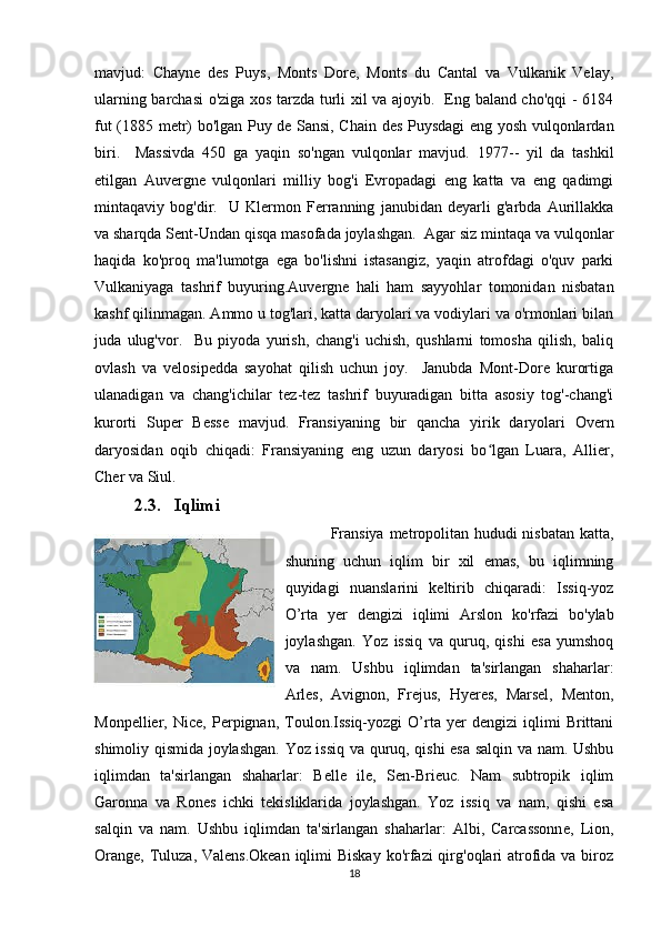 mavjud:   Chayne   des   Puys,   Monts   Dore,   Monts   du   Cantal   va   Vulkanik   Velay,
ularning barchasi o'ziga xos tarzda turli xil va ajoyib.   Eng baland cho'qqi - 6184
fut (1885 metr) bo'lgan Puy de Sansi, Chain des Puysdagi eng yosh vulqonlardan
biri.     Massivda   450   ga   yaqin   so'ngan   vulqonlar   mavjud.   1977 - -   yil   da   tashkil
etilgan   Auvergne   vulqonlari   milliy   bog'i   Evropadagi   eng   katta   va   eng   qadimgi
mintaqaviy   bog'dir.     U   Klermon   Ferranning   janubidan   deyarli   g'arbda   Aurillakka
va sharqda Sent-Undan qisqa masofada joylashgan.  Agar siz mintaqa va vulqonlar
haqida   ko'proq   ma'lumotga   ega   bo'lishni   istasangiz,   yaqin   atrofdagi   o'quv   parki
Vulkaniyaga   tashrif   buyuring.Auvergne   hali   ham   sayyohlar   tomonidan   nisbatan
kashf qilinmagan. Ammo u tog'lari, katta daryolari va vodiylari va o'rmonlari bilan
juda   ulug'vor.     Bu   piyoda   yurish,   chang'i   uchish,   qushlarni   tomosha   qilish,   baliq
ovlash   va   velosipedda   sayohat   qilish   uchun   joy.     Janubda   Mont-Dore   kurortiga
ulanadigan   va   chang'ichilar   tez-tez   tashrif   buyuradigan   bitta   asosiy   tog'-chang'i
kurorti   Super   Besse   mavjud.   Fransiyaning   bir   qancha   yirik   daryolari   Overn
daryosidan   oqib   chiqadi:   Fransiyaning   eng   uzun   daryosi   bo lgan   Luara,   Allier,ʻ
Cher va Siul.
2.3. Iqlimi
  Fransiya metropolitan hududi  nisbatan  katta,
shuning   uchun   iqlim   bir   xil   emas,   bu   iqlimning
quyidagi   nuanslarini   keltirib   chiqaradi:   Issiq-yoz
O’rta   yer   dengizi   iqlimi   Arslon   ko'rfazi   bo'ylab
joylashgan.   Yoz   issiq   va   quruq,   qishi   esa   yumshoq
va   nam.   Ushbu   iqlimdan   ta'sirlangan   shaharlar:
Arles,   Avignon,   Frejus,   Hyeres,   Marsel,   Menton,
Monpellier,   Nice,   Perpignan,   Toulon.Issiq-yozgi   O’rta   yer   dengizi   iqlimi   Brittani
shimoliy qismida joylashgan. Yoz issiq va quruq, qishi esa salqin va nam. Ushbu
iqlimdan   ta'sirlangan   shaharlar:   Belle   ile,   Sen-Brieuc.   Nam   subtropik   iqlim
Garonna   va   Rones   ichki   tekisliklarida   joylashgan.   Yoz   issiq   va   nam,   qishi   esa
salqin   va   nam.   Ushbu   iqlimdan   ta'sirlangan   shaharlar:   Albi,   Carcassonne,   Lion,
Orange, Tuluza, Valens.Okean iqlimi Biskay  ko'rfazi  qirg'oqlari  atrofida va biroz
18 