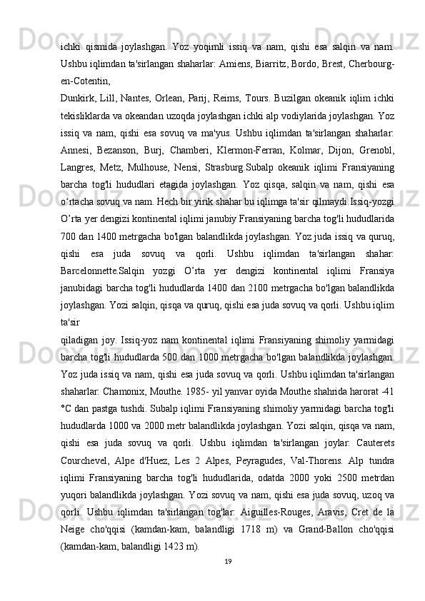 ichki   qismida   joylashgan.   Yoz   yoqimli   issiq   va   nam,   qishi   esa   salqin   va   nam.
Ushbu iqlimdan ta'sirlangan shaharlar: Amiens, Biarritz, Bordo, Brest, Cherbourg-
en-Cotentin,  
Dunkirk,   Lill,   Nantes,   Orlean,   Parij,   Reims,   Tours.   Buzilgan   okeanik   iqlim   ichki
tekisliklarda va okeandan uzoqda joylashgan ichki alp vodiylarida joylashgan. Yoz
issiq   va   nam,   qishi   esa   sovuq   va   ma'yus.   Ushbu   iqlimdan   ta'sirlangan   shaharlar:
Annesi,   Bezanson,   Burj,   Chamberi,   Klermon-Ferran,   Kolmar,   Dijon,   Grenobl,
Langres,   Metz,   Mulhouse,   Nensi,   Strasburg.Subalp   okeanik   iqlimi   Fransiyaning
barcha   tog'li   hududlari   etagida   joylashgan.   Yoz   qisqa,   salqin   va   nam,   qishi   esa
o rtacha sovuq va nam. Hech bir yirik shahar bu iqlimga ta'sir qilmaydi.Issiq-yozgiʻ
O’rta yer dengizi kontinental iqlimi janubiy Fransiyaning barcha tog'li hududlarida
700 dan 1400 metrgacha bo'lgan balandlikda joylashgan. Yoz juda issiq va quruq,
qishi   esa   juda   sovuq   va   qorli.   Ushbu   iqlimdan   ta'sirlangan   shahar:
Barcelonnette.Salqin   yozgi   O’rta   yer   dengizi   kontinental   iqlimi   Fransiya
janubidagi barcha tog'li hududlarda 1400 dan 2100 metrgacha bo'lgan balandlikda
joylashgan. Yozi salqin, qisqa va quruq, qishi esa juda sovuq va qorli. Ushbu iqlim
ta'sir 
qiladigan   joy.   Issiq-yoz   nam   kontinental   iqlimi   Fransiyaning   shimoliy   yarmidagi
barcha tog'li hududlarda 500 dan 1000 metrgacha bo'lgan balandlikda joylashgan.
Yoz juda issiq va nam, qishi esa juda sovuq va qorli. Ushbu iqlimdan ta'sirlangan
shaharlar: Chamonix, Mouthe. 1985- yil yanvar oyida Mouthe shahrida harorat -41
°C dan pastga tushdi. Subalp iqlimi Fransiyaning shimoliy yarmidagi barcha tog'li
hududlarda 1000 va 2000 metr balandlikda joylashgan. Yozi salqin, qisqa va nam,
qishi   esa   juda   sovuq   va   qorli.   Ushbu   iqlimdan   ta'sirlangan   joylar:   Cauterets
Courchevel,   Alpe   d'Huez,   Les   2   Alpes,   Peyragudes,   Val-Thorens.   Alp   tundra
iqlimi   Fransiyaning   barcha   tog'li   hududlarida,   odatda   2000   yoki   2500   metrdan
yuqori balandlikda joylashgan. Yozi sovuq va nam, qishi esa juda sovuq, uzoq va
qorli.   Ushbu   iqlimdan   ta'sirlangan   tog'lar:   Aiguilles-Rouges,   Aravis,   Cret   de   la
Neige   cho'qqisi   (kamdan-kam,   balandligi   1718   m)   va   Grand-Ballon   cho'qqisi
(kamdan-kam, balandligi 1423 m).
19 
