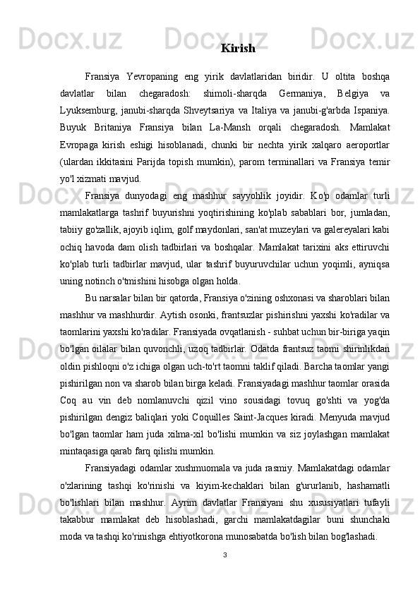 Kirish
Fransiya   Yevropaning   eng   yirik   davlatlaridan   biridir.   U   oltita   boshqa
davlatlar   bilan   chegaradosh:   shimoli-sharqda   Germaniya,   Belgiya   va
Lyuksemburg,   janubi-sharqda   Shveytsariya   va   Italiya   va   janubi-g'arbda   Ispaniya.
Buyuk   Britaniya   Fransiya   bilan   La-Mansh   orqali   chegaradosh.   Mamlakat
Evropaga   kirish   eshigi   hisoblanadi,   chunki   bir   nechta   yirik   xalqaro   aeroportlar
(ulardan   ikkitasini   Parijda   topish   mumkin),   parom   terminallari   va   Fransiya   temir
yo'l xizmati mavjud.
Fransiya   dunyodagi   eng   mashhur   sayyohlik   joyidir.   Ko'p   odamlar   turli
mamlakatlarga   tashrif   buyurishni   yoqtirishining   ko'plab   sabablari   bor,   jumladan,
tabiiy go'zallik, ajoyib iqlim, golf maydonlari, san'at muzeylari va galereyalari kabi
ochiq   havoda   dam   olish   tadbirlari   va   boshqalar.   Mamlakat   tarixini   aks   ettiruvchi
ko'plab   turli   tadbirlar   mavjud,   ular   tashrif   buyuruvchilar   uchun   yoqimli,   ayniqsa
uning notinch o'tmishini hisobga olgan holda.
Bu narsalar bilan bir qatorda, Fransiya o'zining oshxonasi va sharoblari bilan
mashhur va mashhurdir. Aytish osonki, frantsuzlar pishirishni yaxshi ko'radilar va
taomlarini yaxshi ko'radilar. Fransiyada ovqatlanish - suhbat uchun bir-biriga yaqin
bo'lgan oilalar bilan quvonchli, uzoq tadbirlar. Odatda frantsuz taomi shirinlikdan
oldin pishloqni o'z ichiga olgan uch-to'rt taomni taklif qiladi. Barcha taomlar yangi
pishirilgan non va sharob bilan birga keladi. Fransiyadagi mashhur taomlar orasida
Coq   au   vin   deb   nomlanuvchi   qizil   vino   sousidagi   tovuq   go'shti   va   yog'da
pishirilgan dengiz baliqlari yoki Coquilles Saint-Jacques kiradi. Menyuda mavjud
bo'lgan   taomlar   ham   juda   xilma-xil   bo'lishi   mumkin   va   siz   joylashgan   mamlakat
mintaqasiga qarab farq qilishi mumkin.
Fransiyadagi odamlar xushmuomala va juda rasmiy. Mamlakatdagi odamlar
o'zlarining   tashqi   ko'rinishi   va   kiyim-kechaklari   bilan   g'ururlanib,   hashamatli
bo'lishlari   bilan   mashhur.   Ayrim   davlatlar   Fransiyani   shu   xususiyatlari   tufayli
takabbur   mamlakat   deb   hisoblashadi,   garchi   mamlakatdagilar   buni   shunchaki
moda va tashqi ko'rinishga ehtiyotkorona munosabatda bo'lish bilan bog'lashadi.
3 