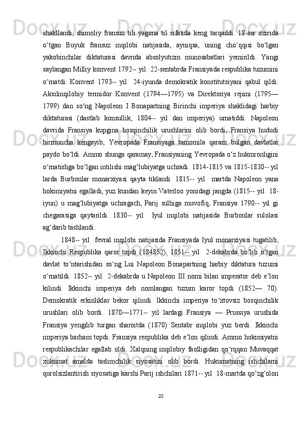 shakllandi,   shimoliy   fransuz   tili   yagona   til   sifatida   keng   tarqaddi.   18-asr   oxirida
o tgan   Buyuk   fransuz   inqilobi   natijasida,   ayniqsa,   uning   cho qqisi   bo lganʻ ʻ ʻ
yakobinchilar   diktaturasi   davrida   absolyutizm   munosabatlari   yemirildi.   Yangi
saylangan Milliy konvent 1792-- yil  22-sentabrda Fransiyada respublika tuzumini
o rnatdi.   Konvent   1793--   yil     24-iyunda   demokratik   konstitutsiyani   qabul   qildi.
ʻ
Aksilinqilobiy   termidor   Konvent   (1794—1795)   va   Direktoriya   rejimi   (1795—
1799)   dan   so ng   Napoleon   I   Bonapartning   Birinchi   imperiya   shaklidagi   harbiy	
ʻ
diktaturasi   (dastlab   konsullik,   1804--   yil   dan   imperiya)   urnatiddi.   Napoleon
davrida   Fransiya   kupgina   bosqinchilik   urushlarini   olib   bordi,   Fransiya   hududi
birmuncha   kengayib,   Yevropada   Fransiyaga   tamomila   qaram   bulgan   davlatlar
paydo bo ldi. Ammo shunga qaramay, Fransiyaning Yevropada o z hukmronligini	
ʻ ʻ
o rnatishga bo lgan intilishi mag lubiyatga uchradi. 1814-1815 va 1815-1830-- yil	
ʻ ʻ ʻ
larda   Burbonlar   monarxiyasi   qayta   tiklandi.   1815--   yil     martda   Napoleon   yana
hokimiyatni egalladi, yuz kundan keyin Vaterloo yonidagi jangda (1815-- yil   18-
iyun)   u   mag lubiyatga   uchragach,   Parij   sulhiga   muvofiq,   Fransiya   1790--   yil   gi	
ʻ
chegarasiga   qaytarildi.   1830--   yil     Iyul   inqilobi   natijasida   Burbonlar   sulolasi
ag darib tashlandi. 	
ʻ
1848--   yil     fevral   inqilobi   natijasida   Fransiyada   Iyul   monarxiyasi   tugatilib,
Ikkinchi   Respublika   qaror   topdi   (184852).   1851--   yil     2-dekabrda   bo lib   o tgan	
ʻ ʻ
davlat   to ntarishidan   so ng   Lui   Napoleon   Bonapartning   harbiy   diktatura   tuzumi	
ʻ ʻ
o rnatildi.   1852--   yil     2-dekabrda   u   Napoleon   III   nomi   bilan   imperator   deb   e lon	
ʻ ʼ
kilindi.   Ikkinchi   imperiya   deb   nomlangan   tuzum   karor   topdi   (1852—   70).
Demokratik   erkinliklar   bekor   qilindi.   Ikkinchi   imperiya   to xtovsiz   bosqinchilik	
ʻ
urushlari   olib   bordi.   1870—1771--   yil   lardagi   Fransiya   —   Prussiya   urushida
Fransiya   yengilib   turgan   sharoitda   (1870)   Sentabr   inqilobi   yuz   berdi.   Ikkinchi
imperiya barham topdi. Fransiya respublika deb e lon qilindi. Ammo hokimiyatni	
ʼ
respublikachilar   egallab   oldi.   Xalqning   inqilobiy   faolligidan   qo rqqan   Muvaqqat	
ʻ
xukumat   amalda   taslimchilik   siyosatini   olib   bordi.   Hukumatning   ishchilarni
qurolsizlantirish siyosatiga karshi Parij ishchilari 1871-- yil  18-martda qo zg olon	
ʻ ʻ
22 