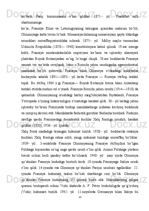 ko tarib,   Parij:   kommunasini   e lon   qildilar.   1871--   yil     Frankfurt   sulhʻ ʼ
shartnomasiga 
ko ra,   Fransiya   Elzas   va   Lotaringiyaning   talaygina   qismidan   mahrum   bo lib,
ʻ ʻ
Olmoniyaga katta tovon to ladi. Monarxiyachilarning monarxiyani qayta tiklashga	
ʻ
urinishlari   muvaffaqiyatsizlikka   uchradi.   1875--   yil     Milliy   majlis   tomonidan
Uchinchi   Respublika   (1870—   1940)   konstitutsiyasi   kabul   qilindi.   19-asr   oxiriga
kelib,   Fransiya   mustamlakachilik   imperiyasi   ko lami   va   iqtisodiy   ahamiyati	
ʻ
jihatidan   Buyuk   Britaniyadan   so ng   2o ringa   chiqdi.   20-asr   boshlarida   Fransiya	
ʻ ʻ
sanoati   tez   sur atda   rivojlandi,   lekin   u   Birinchi   jahon   urushigacha   agrarindustrial	
ʼ
mamlakat   bo lib   qolaverdi.   Fransiya   bilan   Olmoniya   o rtasidagi   ziddiyatlar
ʻ ʻ
kuchayishi   sababli   1891—1893--   yil   larda   Fransiya   —   Rossiya   ittifoqi   tashkil
topdi.   Bu   ittifoq   1904   y.gi   Fransiya—   Buyuk   Britaniya   bitimi   bilan   Antantanp
tashkil etishda muhim rol o ynadi. Fransiya Birinchi jahon urushi (1914—1918) da	
ʻ
qatnashdi.   Olmoniyaning   urushdagi   harbiy   mag lubiyatidan   foydalanib,   Fransiya	
ʻ
Yevropada o zining hukmronligini o rnatishga harakat qildi. 30-- yil lardagi jahon	
ʻ ʻ
iqtisodiy   bo hroni   Fransiyada   boshqa   mamlakatlarga   nisbatan   kechroq   boshlandi
ʻ
va uzoqroq davom etdi. Mamlakatda fashistik guruhlar faollasha boshladi. Fashizm
xavfiga   qarshi   Fransiyadagi   demokratik   kuchlar   Xalq   frontiga   uyushib,   harakat
qildilar (1935). 1936-- yil  iyunda 
Xalq   fronti   madadiga   tayangan   hukumat   tuzildi.   1938--   yil     boshlarida   reaksiya
kuchlari   Xalq   frontiga   rahna   solib,   yangi   xukumat   tuzishga   muvaffaq   bo ldilar.	
ʻ
1939-   yil     3-sentabrda   Fransiya   Olmoniyaning   Fransiya   ittifoqchisi   bo lgan
ʻ
Polshaga hujumidan so ng unga qarshi urush e lon qildi. Ammo Polshaga yordam	
ʻ ʼ
berish   uchun   hech   qanday   tadbir   ko rilmadi.   1940-   yil     may   oyida   Olmoniya	
ʻ
qo shinlari   Fransiya   hududiga   bostirib   kirdi.   10-iyunda   Fransiyaga   Italiya   urush	
ʻ
e lon   qildi.   14-iyunda   esa   Olmoniya   qo shinlari   Parijni   urushsiz   egalladilar.   22-
ʼ ʻ
iyunda   Fransiya   hukumati   taslim   bo lish   shartlariga   rozi   bo ldi.   Olmoniya	
ʻ ʻ
qo shinlari   Fransiya   hududining   2/3   qismini   bosib   oldi.   Mamlakatning   qolgan	
ʻ
qismini   boshqarish   uchun   Vishi   shahrida   A.   F.   Peten   boshchiligida   qo g irchoq	
ʻ ʻ
(Vishi)   hukumati   tuzildi.   1942-   yil     11-noyabrda   Germaniya   bilan   Italiya   bu
23 