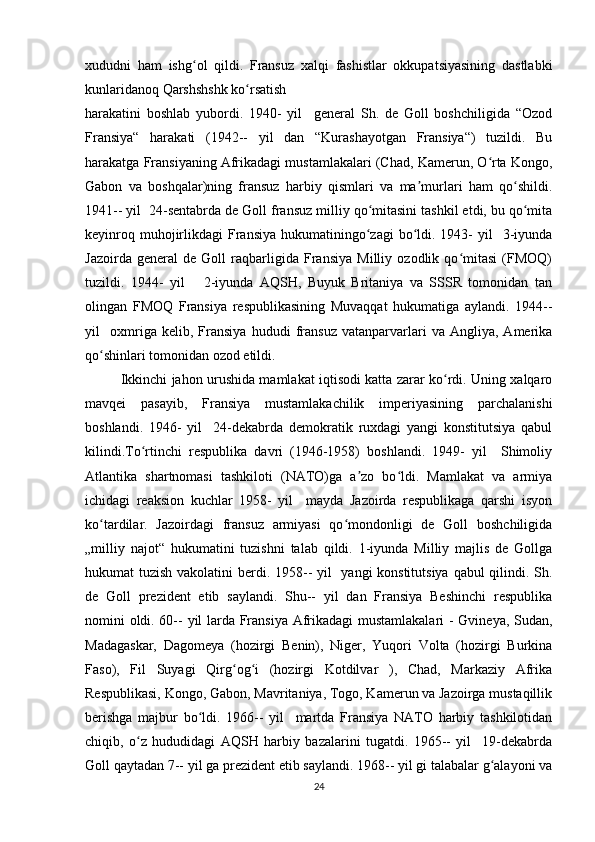 xududni   ham   ishg ol   qildi.   Fransuz   xalqi   fashistlar   okkupatsiyasining   dastlabkiʻ
kunlaridanoq Qarshshshk ko rsatish 	
ʻ
harakatini   boshlab   yubordi.   1940-   yil     general   Sh.   de   Goll   boshchiligida   “Ozod
Fransiya“   harakati   (1942--   yil   dan   “Kurashayotgan   Fransiya“)   tuzildi.   Bu
harakatga Fransiyaning Afrikadagi mustamlakalari (Chad, Kamerun, O rta Kongo,	
ʻ
Gabon   va   boshqalar)ning   fransuz   harbiy   qismlari   va   ma murlari   ham   qo shildi.	
ʼ ʻ
1941-- yil  24-sentabrda de Goll fransuz milliy qo mitasini tashkil etdi, bu qo mita	
ʻ ʻ
keyinroq  muhojirlikdagi   Fransiya  hukumatiningo zagi   bo ldi. 1943-   yil    3-iyunda
ʻ ʻ
Jazoirda   general   de   Goll   raqbarligida   Fransiya   Milliy   ozodlik   qo mitasi   (FMOQ)	
ʻ
tuzildi.   1944-   yil       2-iyunda   AQSH,   Buyuk   Britaniya   va   SSSR   tomonidan   tan
olingan   FMOQ   Fransiya   respublikasining   Muvaqqat   hukumatiga   aylandi.   1944--
yil     oxmriga   kelib,   Fransiya   hududi   fransuz   vatanparvarlari   va   Angliya,   Amerika
qo shinlari tomonidan ozod etildi.	
ʻ
Ikkinchi jahon urushida mamlakat iqtisodi katta zarar ko rdi. Uning xalqaro	
ʻ
mavqei   pasayib,   Fransiya   mustamlakachilik   imperiyasining   parchalanishi
boshlandi.   1946-   yil     24-dekabrda   demokratik   ruxdagi   yangi   konstitutsiya   qabul
kilindi.To rtinchi   respublika   davri   (1946-1958)   boshlandi.   1949-   yil     Shimoliy	
ʻ
Atlantika   shartnomasi   tashkiloti   (NATO)ga   a zo   bo ldi.   Mamlakat   va   armiya	
ʼ ʻ
ichidagi   reaksion   kuchlar   1958-   yil     mayda   Jazoirda   respublikaga   qarshi   isyon
ko tardilar.   Jazoirdagi   fransuz   armiyasi   qo mondonligi   de   Goll   boshchiligida	
ʻ ʻ
„milliy   najot“   hukumatini   tuzishni   talab   qildi.   1-iyunda   Milliy   majlis   de   Gollga
hukumat tuzish vakolatini  berdi. 1958-- yil   yangi  konstitutsiya qabul qilindi. Sh.
de   Goll   prezident   etib   saylandi.   Shu--   yil   dan   Fransiya   Beshinchi   respublika
nomini oldi. 60-- yil larda Fransiya Afrikadagi mustamlakalari  - Gvineya, Sudan,
Madagaskar,   Dagomeya   (hozirgi   Benin),   Niger,   Yuqori   Volta   (hozirgi   Burkina
Faso),   Fil   Suyagi   Qirg og i   (hozirgi   Kotdilvar   ),   Chad,   Markaziy   Afrika	
ʻ ʻ
Respublikasi, Kongo, Gabon, Mavritaniya, Togo, Kamerun va Jazoirga mustaqillik
berishga   majbur   bo ldi.   1966--   yil     martda   Fransiya   NATO   harbiy   tashkilotidan	
ʻ
chiqib,   o z   hududidagi   AQSH   harbiy   bazalarini   tugatdi.   1965--   yil     19-dekabrda	
ʻ
Goll qaytadan 7-- yil ga prezident etib saylandi. 1968-- yil gi talabalar g alayoni va	
ʻ
24 