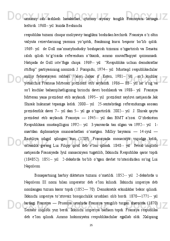 umumiy   ish   tashlash   harakatlari,   ijtimoiy   siyosiy   tanglik   Fransiyani   larzaga
keltirdi. 1968-- yil  kuzda Beshinchi 
respublika tuzumi chuqur moliyaviy tanglikni boshidan kechirdi. Fransiya o z oltinʻ
valyuta   rezervlarining   yarmini   yo qotdi,   frankning   kursi   beqaror   bo lib   qoldi.	
ʻ ʻ
1969-   yil     de   Goll   ma muriyhududiy   boshqarish   tizimini   o zgartirish   va   Senatni	
ʼ ʻ
isloh   qilish   to g risida   referendum   o tkazdi,   ammo   muvaffaqiyat   qozonmadi.	
ʻ ʻ ʻ
Natijada   de   Goll   iste foga   chiqsi.   1969--   yil     “Respublika   uchun   demokratlar	
ʼ
ittifoqi“   partiyasining   nomzodi   J.   Pompidu,   1974--   yil     Mustaqil   respublikachilar
milliy   federatsiyasi   rahbari   Valeri   Jiskar   d’   Esten,   1981--   yil     so l   kuchlar	
ʻ
yetakchisi   Fransua   Mitteran   prezident   etib   saylandi.   1986—   88--   yil   lar   o ng   va	
ʻ
so l   kuchlar   bahamjihatligining   birinchi   davri   boshlandi   va   1988--   yil     Fransiya	
ʻ
Mitteran yana prezident  etib saylandi. 1995--  yil   prezident  saylovi  natijasida Jak
Shirak   hukumat   tepasiga   keldi.   2000--   yil     25-sentabrdagi   referendumga   asosan
prezidentlik   davri   7--   yil   dan   5--   yil   ga   o zgartirildi.   2002--   yil     J.   Shirak   qayta	
ʻ
prezident   etib   saylandi.   Fransiya   —   1945--   yil   dan   BMT   a zosi.   O zbekiston	
ʼ ʻ
Respublikasi   mustaqilligini   1992--   yil     3-yanvarda   tan   olgan   va   1992--   yil     1-
martdan   diplomatiya   munosabatlari   o rnatgan.   Milliy   bayrami   —   14-iyul   —	
ʻ
Bastiliya   ishgol   qilingan   kun   (1789).   Fransiyada   monarxiya   vujudga   keldi,
orleanlik   gersog   Lui   Filipp   qirol   deb   e lon   qilindi.	
ʼ   1848--   yil     fevral   inqilobi
natijasida   Fransiyada   Iyul   monarxiyasi   tugatilib,   Ikkinchi   Respublika   qaror   topdi
(184852).   1851--   yil     2-dekabrda   bo lib   o tgan   davlat   to ntarishidan   so ng   Lui	
ʻ ʻ ʻ ʻ
Napoleon 
Bonapartning   harbiy   diktatura   tuzumi   o rnatildi.   1852--   yil     2-dekabrda   u	
ʻ
Napoleon   III   nomi   bilan   imperator   deb   e lon   kilindi.   Ikkinchi   imperiya   deb	
ʼ
nomlangan   tuzum   karor   topdi   (1852—   70).   Demokratik   erkinliklar   bekor   qilindi.
Ikkinchi   imperiya   to xtovsiz   bosqinchilik   urushlari   olib   bordi.   1870—1771--   yil	
ʻ
lardagi   Fransiya   —   Prussiya   urushida   Fransiya   yengilib   turgan   sharoitda   (1870)
Sentabr   inqilobi   yuz   berdi.   Ikkinchi   imperiya   barham   topdi.   Fransiya   respublika
deb   e lon   qilindi.   Ammo   hokimiyatni   respublikachilar   egallab   oldi.   Xalqning	
ʼ
25 