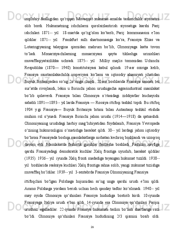 inqilobiy   faolligidan   qo rqqan   Muvaqqat   xukumat   amalda   taslimchilik   siyosatiniʻ
olib   bordi.   Hukumatning   ishchilarni   qurolsizlantirish   siyosatiga   karshi   Parij
ishchilari   1871--   yil     18-martda   qo zg olon   ko tarib,   Parij:   kommunasini   e lon	
ʻ ʻ ʻ ʼ
qildilar.   1871--   yil     Frankfurt   sulh   shartnomasiga   ko ra,   Fransiya   Elzas   va	
ʻ
Lotaringiyaning   talaygina   qismidan   mahrum   bo lib,   Olmoniyaga   katta   tovon	
ʻ
to ladi.   Monarxiyachilarning   monarxiyani   qayta   tiklashga   urinishlari	
ʻ
muvaffaqiyatsizlikka   uchradi.   1875--   yil     Milliy   majlis   tomonidan   Uchinchi
Respublika   (1870—   1940)   konstitutsiyasi   kabul   qilindi.   19-asr   oxiriga   kelib,
Fransiya   mustamlakachilik   imperiyasi   ko lami   va   iqtisodiy   ahamiyati   jihatidan	
ʻ
Buyuk Britaniyadan so ng 2o ringa chiqdi. 20-asr  boshlarida Fransiya  sanoati  tez	
ʻ ʻ
sur atda   rivojlandi,   lekin   u   Birinchi   jahon   urushigacha   agrarindustrial   mamlakat	
ʼ
bo lib   qolaverdi.   Fransiya   bilan   Olmoniya   o rtasidagi   ziddiyatlar   kuchayishi
ʻ ʻ
sababli 1891—1893-- yil larda Fransiya — Rossiya ittifoqi tashkil topdi. Bu ittifoq
1904   y.gi   Fransiya—   Buyuk   Britaniya   bitimi   bilan   Antantanp   tashkil   etishda
muhim   rol   o ynadi.   Fransiya   Birinchi   jahon   urushi   (1914—1918)   da   qatnashdi.	
ʻ
Olmoniyaning   urushdagi   harbiy   mag lubiyatidan   foydalanib,   Fransiya   Yevropada	
ʻ
o zining   hukmronligini   o rnatishga   harakat   qildi.   30--   yil   lardagi   jahon   iqtisodiy	
ʻ ʻ
bo hroni Fransiyada boshqa mamlakatlarga nisbatan kechroq boshlandi va uzoqroq
ʻ
davom   etdi.   Mamlakatda   fashistik   guruhlar   faollasha   boshladi.   Fashizm   xavfiga
qarshi   Fransiyadagi   demokratik   kuchlar   Xalq   frontiga   uyushib,   harakat   qildilar
(1935). 1936-- yil   iyunda Xalq fronti madadiga tayangan hukumat tuzildi. 1938--
yil  boshlarida reaksiya kuchlari Xalq frontiga rahna solib, yangi xukumat tuzishga
muvaffaq bo ldilar. 1939-- yil  3-sentabrda Fransiya Olmoniyaning Fransiya 	
ʻ
ittifoqchisi   bo lgan   Polshaga   hujumidan   so ng   unga   qarshi   urush   e lon   qildi.	
ʻ ʻ ʼ
Ammo   Polshaga   yordam   berish   uchun   hech   qanday   tadbir   ko rilmadi.   1940--   yil	
ʻ
may   oyida   Olmoniya   qo shinlari   Fransiya   hududiga   bostirib   kirdi.   10-iyunda	
ʻ
Fransiyaga   Italiya   urush   e lon   qildi.   14-iyunda   esa   Olmoniya   qo shinlari   Parijni
ʼ ʻ
urushsiz   egalladilar.   22-iyunda   Fransiya   hukumati   taslim   bo lish   shartlariga   rozi	
ʻ
bo ldi.   Olmoniya   qo shinlari   Fransiya   hududining   2/3   qismini   bosib   oldi.	
ʻ ʻ
26 