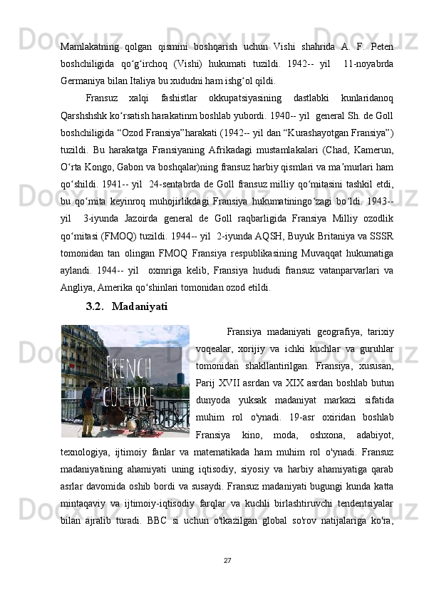 Mamlakatning   qolgan   qismini   boshqarish   uchun   Vishi   shahrida   A.   F.   Peten
boshchiligida   qo g irchoq   (Vishi)   hukumati   tuzildi.   1942--   yil     11-noyabrdaʻ ʻ
Germaniya bilan Italiya bu xududni ham ishg ol qildi. 	
ʻ
Fransuz   xalqi   fashistlar   okkupatsiyasining   dastlabki   kunlaridanoq
Qarshshshk ko rsatish harakatinm boshlab yubordi. 1940-- yil  general Sh. de Goll	
ʻ
boshchiligida “Ozod Fransiya”harakati (1942-- yil dan “Kurashayotgan Fransiya”)
tuzildi.   Bu   harakatga   Fransiyaning   Afrikadagi   mustamlakalari   (Chad,   Kamerun,
O rta Kongo, Gabon va boshqalar)ning fransuz harbiy qismlari va ma murlari ham	
ʻ ʼ
qo shildi. 1941-- yil   24-sentabrda de Goll fransuz milliy qo mitasini tashkil  etdi,
ʻ ʻ
bu   qo mita   keyinroq   muhojirlikdagi   Fransiya   hukumatiningo zagi   bo ldi.   1943--	
ʻ ʻ ʻ
yil     3-iyunda   Jazoirda   general   de   Goll   raqbarligida   Fransiya   Milliy   ozodlik
qo mitasi (FMOQ) tuzildi. 1944-- yil  2-iyunda AQSH, Buyuk Britaniya va SSSR	
ʻ
tomonidan   tan   olingan   FMOQ   Fransiya   respublikasining   Muvaqqat   hukumatiga
aylandi.   1944--   yil     oxmriga   kelib,   Fransiya   hududi   fransuz   vatanparvarlari   va
Angliya, Amerika qo shinlari tomonidan ozod etildi.	
ʻ
3.2. Madaniyati
  Fransiya   madaniyati   geografiya,   tarixiy
voqealar,   xorijiy   va   ichki   kuchlar   va   guruhlar
tomonidan   shakllantirilgan.   Fransiya,   xususan,
Parij  XVII   asrdan  va  XIX  asrdan  boshlab   butun
dunyoda   yuksak   madaniyat   markazi   sifatida
muhim   rol   o'ynadi.   19-asr   oxiridan   boshlab
Fransiya   kino,   moda,   oshxona,   adabiyot,
texnologiya,   ijtimoiy   fanlar   va   matematikada   ham   muhim   rol   o'ynadi.   Fransuz
madaniyatining   ahamiyati   uning   iqtisodiy,   siyosiy   va   harbiy   ahamiyatiga   qarab
asrlar  davomida oshib bordi  va susaydi.  Fransuz madaniyati  bugungi  kunda  katta
mintaqaviy   va   ijtimoiy-iqtisodiy   farqlar   va   kuchli   birlashtiruvchi   tendentsiyalar
bilan   ajralib   turadi.   BBC   si   uchun   o'tkazilgan   global   so'rov   natijalariga   ko'ra,
27 