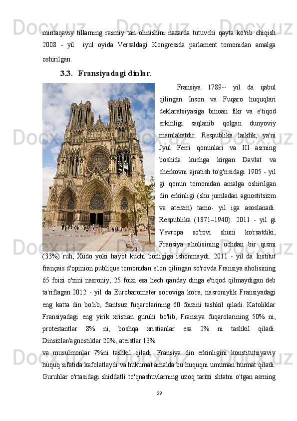 mintaqaviy   tillarning   rasmiy   tan   olinishini   nazarda   tutuvchi   qayta   ko'rib   chiqish
2008   -   yil     iyul   oyida   Versaldagi   Kongressda   parlament   tomonidan   amalga
oshirilgan.  
3.3. Fransiyadagi dinlar.
Fransiya   1789--   yil   da   qabul
qilingan   Inson   va   Fuqaro   huquqlari
deklaratsiyasiga   binoan   fikr   va   e'tiqod
erkinligi   saqlanib   qolgan   dunyoviy
mamlakatdir.   Respublika   laiklik,   ya'ni
Jyul   Ferri   qonunlari   va   III   asrning
boshida   kuchga   kirgan   Davlat   va
cherkovni ajratish to'g'risidagi  1905 - yil
gi   qonun   tomonidan   amalga   oshirilgan
din   erkinligi   (shu   jumladan   agnostitsizm
va   ateizm)   tamo-   yil   iga   asoslanadi.
Respublika   (1871–1940).   2011   -   yil   gi
Yevropa   so'rovi   shuni   ko'rsatdiki,
Fransiya   aholisining   uchdan   bir   qismi
(33%)   ruh,   Xudo   yoki   hayot   kuchi   borligiga   ishonmaydi.   2011   -   yil   da   Institut
français d'opinion publique tomonidan e'lon qilingan so'rovda Fransiya aholisining
65   foizi   o'zini   nasroniy,   25   foizi   esa   hech   qanday   dinga   e'tiqod   qilmaydigan   deb
ta'riflagan.2012   -   yil   da   Eurobarometer   so'roviga   ko'ra,   nasroniylik   Fransiyadagi
eng   katta   din   bo'lib,   frantsuz   fuqarolarining   60   foizini   tashkil   qiladi.   Katoliklar
Fransiyadagi   eng   yirik   xristian   guruhi   bo'lib,   Fransiya   fuqarolarining   50%   ni,
protestantlar   8%   ni,   boshqa   xristianlar   esa   2%   ni   tashkil   qiladi.
Dinsizlar/agnostiklar 20%, ateistlar 13% 
va   musulmonlar   7%ni   tashkil   qiladi.   Fransiya   din   erkinligini   konstitutsiyaviy
huquq sifatida kafolatlaydi va hukumat amalda bu huquqni umuman hurmat qiladi.
Guruhlar   o'rtasidagi   shiddatli   to'qnashuvlarning   uzoq   tarixi   shtatni   o'tgan   asrning
29 