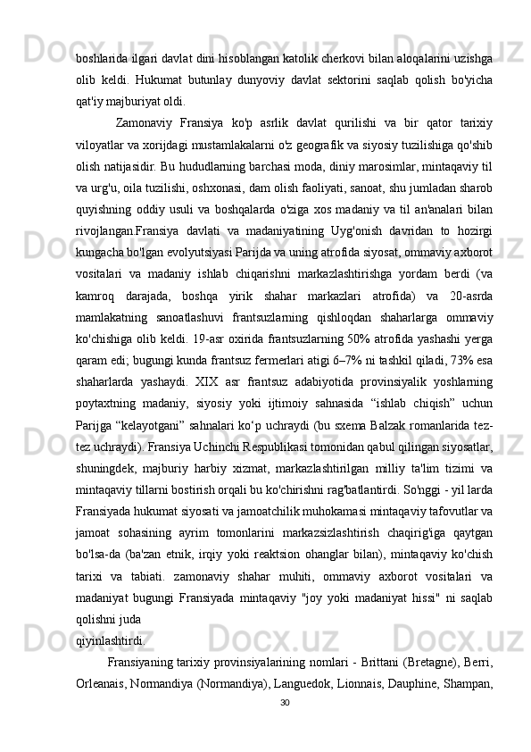 boshlarida ilgari davlat dini hisoblangan katolik cherkovi bilan aloqalarini uzishga
olib   keldi.   Hukumat   butunlay   dunyoviy   davlat   sektorini   saqlab   qolish   bo'yicha
qat'iy majburiyat oldi.
  Zamonaviy   Fransiya   ko'p   asrlik   davlat   qurilishi   va   bir   qator   tarixiy
viloyatlar va xorijdagi mustamlakalarni o'z geografik va siyosiy tuzilishiga qo'shib
olish natijasidir. Bu hududlarning barchasi moda, diniy marosimlar, mintaqaviy til
va urg'u, oila tuzilishi, oshxonasi, dam olish faoliyati, sanoat, shu jumladan sharob
quyishning   oddiy   usuli   va   boshqalarda   o'ziga   xos   madaniy   va   til   an'analari   bilan
rivojlangan.Fransiya   davlati   va   madaniyatining   Uyg'onish   davridan   to   hozirgi
kungacha bo'lgan evolyutsiyasi Parijda va uning atrofida siyosat, ommaviy axborot
vositalari   va   madaniy   ishlab   chiqarishni   markazlashtirishga   yordam   berdi   (va
kamroq   darajada,   boshqa   yirik   shahar   markazlari   atrofida)   va   20-asrda
mamlakatning   sanoatlashuvi   frantsuzlarning   qishloqdan   shaharlarga   ommaviy
ko'chishiga olib keldi. 19-asr  oxirida frantsuzlarning 50%  atrofida yashashi  yerga
qaram edi; bugungi kunda frantsuz fermerlari atigi 6–7% ni tashkil qiladi, 73% esa
shaharlarda   yashaydi.   XIX   asr   frantsuz   adabiyotida   provinsiyalik   yoshlarning
poytaxtning   madaniy,   siyosiy   yoki   ijtimoiy   sahnasida   “ishlab   chiqish”   uchun
Parijga “kelayotgani” sahnalari  ko‘p uchraydi (bu sxema  Balzak romanlarida tez-
tez uchraydi). Fransiya Uchinchi Respublikasi tomonidan qabul qilingan siyosatlar,
shuningdek,   majburiy   harbiy   xizmat,   markazlashtirilgan   milliy   ta'lim   tizimi   va
mintaqaviy tillarni bostirish orqali bu ko'chirishni rag'batlantirdi. So'nggi - yil larda
Fransiyada hukumat siyosati va jamoatchilik muhokamasi mintaqaviy tafovutlar va
jamoat   sohasining   ayrim   tomonlarini   markazsizlashtirish   chaqirig'iga   qaytgan
bo'lsa-da   (ba'zan   etnik,   irqiy   yoki   reaktsion   ohanglar   bilan),   mintaqaviy   ko'chish
tarixi   va   tabiati.   zamonaviy   shahar   muhiti,   ommaviy   axborot   vositalari   va
madaniyat   bugungi   Fransiyada   mintaqaviy   "joy   yoki   madaniyat   hissi"   ni   saqlab
qolishni juda 
qiyinlashtirdi.
Fransiyaning tarixiy provinsiyalarining nomlari - Brittani (Bretagne), Berri,
Orleanais, Normandiya (Normandiya), Languedok, Lionnais, Dauphine, Shampan,
30 