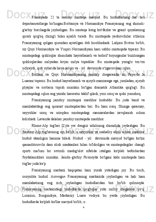 Fransiyada   22   ta   rasmiy   mintaqa   mavjud.   Bu   hududlarning   har   biri
departamentlarga   bo'lingan.Brittaniya   va   Normandiya   Fransiyaning   eng   shimoli-
g'arbiy   burchagida   joylashgan.   Bu   mintaqa   keng   ko'rfazlar   va   granit   qoyalarning
qirrali   qirg'oq   chizig'i   bilan   ajralib   turadi.   Bu   mintaqada   yashovchilar   o'zlarini
Fransiyaning   qolgan   qismidan   ajratilgan   deb   hisoblashadi.   Lahjasi   Breton   bo'lib,
siz Quyi Normandiya va Yuqori Normandiyani ham ushbu mintaqada topasiz. Bu
mintaqadagi qishloqlar shunchaki  hayratlanarli va tashrif buyurganlar buzilmagan
qishloqlardan   milyadan   keyin   milya   topadilar.   Bu   mintaqada   yomg'ir   tez-tez
uchraydi, qish oylarida havo salqin va - yil  davomida o'zgaruvchan iqlim.
Brittani   va   Quyi   Normandiyaning   janubiy   chegarasida   siz   Pays-de   la
Luarani topasiz. Bu hudud hayratlanarli va ajoyib manzaraga ega, jumladan, ajoyib
plyajlar   va   suvlarni   topish   mumkin   bo'lgan   dramatik   Atlantika   qirg'og'i.   Bu
mintaqadagi iqlim eng yaxshi haroratni taklif qiladi, yozi issiq va qishi yumshoq.
Fransiyaning   janubiy   mintaqasi   mashhur   hududdir.   Bu   juda   band   va
mamlakatdagi   eng   qimmat   mintaqalardan   biri.   Bu   ham   issiq.   Shunga   qaramay,
sayyohlar   uzoq   va   uzoqdan   mintaqadagi   manzaralardan   zavqlanish   uchun
kelishadi. Lavanda dalalari janubiy mintaqada mashhur.
Rhone-Alp   tog'lari   O’rta   yer   dengizi   sohilining   shimolida   joylashgan.   Bu
frantsuz Alp tog'larining uyi bo'lib, u sayyohlar va mahalliy aholi uchun mashhur
hudud   ekanligini   hamma   biladi.   Hudud   -   yil     davomida   mavjud   bo'lgan   ko'zni
qamashtiruvchi   dam   olish   maskanlari   bilan   to'ldirilgan   va   mintaqadagilar   chang'i
sporti   ma'lum   bir   sevimli   mashg'ulot   sifatida   istalgan   ko'plab   tadbirlardan
foydalanishlari   mumkin.   Janubi-g'arbiy   Pireneyda   bo'lgani   kabi   mintaqada   ham
tog'lar juda ko'p.
Fransiyaning   markazi   haqiqatan   ham   yurak   yotadigan   joy.   Bu   tinch,
osoyishta   hudud.   Auvergne   Fransiyaning   markazida   joylashgan   va   hali   ham
mamlakatning   eng   zich   joylashgan   hududlaridan   biri   bo'lib   qolmoqda.
Fransiyaning   markazidagi   hududlarda   qirg'oqlar   yoki   milliy   chegaralar   yo'q.
Limuzin,   Burgundiya,   Markaziy   Luara   vodiysi   bu   yerda   joylashgan.   Bu
hududlarda ko'plab ko'llar mavjud bo'lib, u 
4 