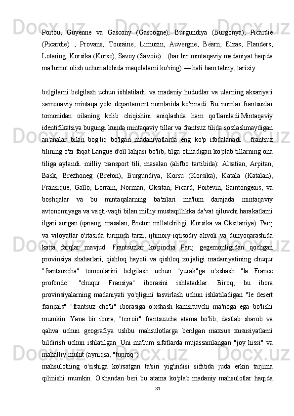 Poitou,   Guyenne   va   Gascony   (Gascogne),   Burgundiya   (Burgonya),   Picardie
(Picardie)   ,   Provans,   Touraine,   Limuzin,   Auvergne,   Béarn,   Elzas,   Flanders,
Lotaring, Korsika (Korse), Savoy (Savoie)... (har bir mintaqaviy madaniyat haqida
ma'lumot olish uchun alohida maqolalarni ko'ring) — hali ham tabiiy, tarixiy 
belgilarni  belgilash   uchun  ishlatiladi.  va   madaniy  hududlar  va   ularning  aksariyati
zamonaviy   mintaqa   yoki   departament   nomlarida   ko'rinadi.   Bu   nomlar   frantsuzlar
tomonidan   oilaning   kelib   chiqishini   aniqlashda   ham   qo'llaniladi.Mintaqaviy
identifikatsiya bugungi kunda mintaqaviy tillar va frantsuz tilida so'zlashmaydigan
an'analar   bilan   bog'liq   bo'lgan   madaniyatlarda   eng   ko'p   ifodalanadi   -   frantsuz
tilining o'zi faqat Langue d'oïl lahjasi bo'lib, tilga olinadigan ko'plab tillarning ona
tiliga   aylandi.   milliy   transport   tili,   masalan   (alifbo   tartibida):   Alsatian,   Arpitan,
Bask,   Brezhoneg   (Breton),   Burgundiya,   Korsu   (Korsika),   Katala   (Katalan),
Fransique,   Gallo,   Lorrain,   Norman,   Oksitan,   Picard,   Poitevin,   Saintongeais,   va
boshqalar   va   bu   mintaqalarning   ba'zilari   ma'lum   darajada   mintaqaviy
avtonomiyaga va vaqti-vaqti bilan milliy mustaqillikka da'vat qiluvchi harakatlarni
ilgari  surgan (qarang, masalan, Breton millatchiligi, Korsika va Oksitaniya).   Parij
va   viloyatlar   o'rtasida   turmush   tarzi,   ijtimoiy-iqtisodiy   ahvoli   va   dunyoqarashida
katta   farqlar   mavjud.   Frantsuzlar   ko'pincha   Parij   gegemonligidan   qochgan
provinsiya   shaharlari,   qishloq   hayoti   va   qishloq   xo'jaligi   madaniyatining   chuqur
"frantsuzcha"   tomonlarini   belgilash   uchun   "yurak"ga   o'xshash   "la   France
profonde"   "chuqur   Fransiya"   iborasini   ishlatadilar.   Biroq,   bu   ibora
provinsiyalarning   madaniyati   yo'qligini   tasvirlash   uchun   ishlatiladigan   "le   desert
français"   "frantsuz   cho'li"   iborasiga   o'xshash   kamsituvchi   ma'noga   ega   bo'lishi
mumkin.   Yana   bir   ibora,   "terroir"   frantsuzcha   atama   bo'lib,   dastlab   sharob   va
qahva   uchun   geografiya   ushbu   mahsulotlarga   berilgan   maxsus   xususiyatlarni
bildirish   uchun   ishlatilgan.   Uni   ma'lum   sifatlarda   mujassamlangan   "joy   hissi"   va
mahalliy muhit (ayniqsa, "tuproq") 
mahsulotning   o'sishiga   ko'rsatgan   ta'siri   yig'indisi   sifatida   juda   erkin   tarjima
qilinishi   mumkin.   O'shandan   beri   bu   atama   ko'plab   madaniy   mahsulotlar   haqida
31 