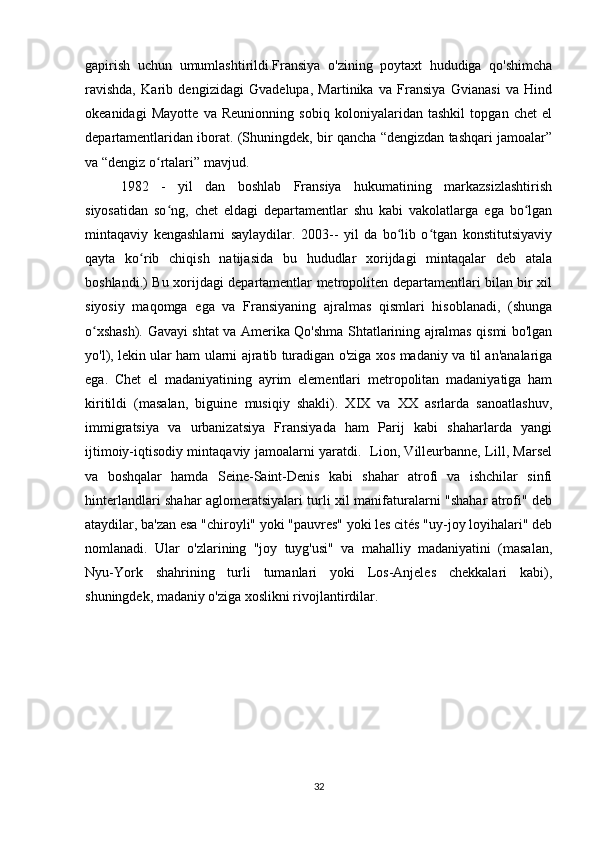 gapirish   uchun   umumlashtirildi.Fransiya   o'zining   poytaxt   hududiga   qo'shimcha
ravishda,   Karib   dengizidagi   Gvadelupa,   Martinika   va   Fransiya   Gvianasi   va   Hind
okeanidagi   Mayotte   va   Reunionning   sobiq   koloniyalaridan   tashkil   topgan   chet   el
departamentlaridan iborat. (Shuningdek, bir qancha “dengizdan tashqari jamoalar”
va “dengiz o rtalari” mavjud. ʻ
1982   -   yil   dan   boshlab   Fransiya   hukumatining   markazsizlashtirish
siyosatidan   so ng,   chet   eldagi   departamentlar   shu   kabi   vakolatlarga   ega   bo lgan	
ʻ ʻ
mintaqaviy   kengashlarni   saylaydilar.   2003--   yil   da   bo lib   o tgan   konstitutsiyaviy	
ʻ ʻ
qayta   ko rib   chiqish   natijasida   bu   hududlar   xorijdagi   mintaqalar   deb   atala	
ʻ
boshlandi.) Bu xorijdagi departamentlar metropoliten departamentlari bilan bir xil
siyosiy   maqomga   ega   va   Fransiyaning   ajralmas   qismlari   hisoblanadi,   (shunga
o xshash). Gavayi shtat va Amerika Qo'shma Shtatlarining ajralmas qismi bo'lgan	
ʻ
yo'l), lekin ular ham ularni ajratib turadigan o'ziga xos madaniy va til an'analariga
ega.   Chet   el   madaniyatining   ayrim   elementlari   metropolitan   madaniyatiga   ham
kiritildi   (masalan,   biguine   musiqiy   shakli).   XIX   va   XX   asrlarda   sanoatlashuv,
immigratsiya   va   urbanizatsiya   Fransiyada   ham   Parij   kabi   shaharlarda   yangi
ijtimoiy-iqtisodiy mintaqaviy jamoalarni yaratdi.   Lion, Villeurbanne, Lill, Marsel
va   boshqalar   hamda   Seine-Saint-Denis   kabi   shahar   atrofi   va   ishchilar   sinfi
hinterlandlari shahar aglomeratsiyalari turli xil manifaturalarni "shahar atrofi" deb
ataydilar, ba'zan esa "chiroyli" yoki "pauvres" yoki les cités "uy-joy loyihalari" deb
nomlanadi.   Ular   o'zlarining   "joy   tuyg'usi"   va   mahalliy   madaniyatini   (masalan,
Nyu-York   shahrining   turli   tumanlari   yoki   Los-Anjeles   chekkalari   kabi),
shuningdek, madaniy o'ziga xoslikni rivojlantirdilar. 
32 