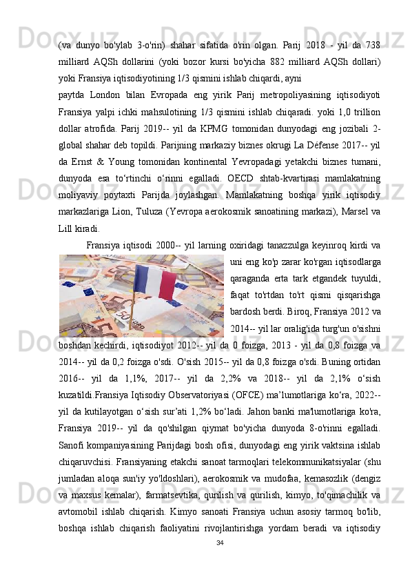 (va   dunyo   bo'ylab   3-o'rin)   shahar   sifatida   o'rin   olgan.   Parij   2018   -   yil   da   738
milliard   AQSh   dollarini   (yoki   bozor   kursi   bo'yicha   882   milliard   AQSh   dollari)
yoki Fransiya iqtisodiyotining 1/3 qismini ishlab chiqardi, ayni 
paytda   London   bilan   Evropada   eng   yirik   Parij   metropoliyasining   iqtisodiyoti
Fransiya   yalpi   ichki   mahsulotining   1/3   qismini   ishlab   chiqaradi.   yoki   1,0   trillion
dollar   atrofida.   Parij   2019--   yil   da   KPMG   tomonidan   dunyodagi   eng   jozibali   2-
global shahar deb topildi. Parijning markaziy biznes okrugi La Défense 2017-- yil
da   Ernst   &   Young   tomonidan   kontinental   Yevropadagi   yetakchi   biznes   tumani,
dunyoda   esa   to‘rtinchi   o‘rinni   egalladi.   OECD   shtab-kvartirasi   mamlakatning
moliyaviy   poytaxti   Parijda   joylashgan.   Mamlakatning   boshqa   yirik   iqtisodiy
markazlariga Lion, Tuluza (Yevropa aerokosmik sanoatining markazi), Marsel va
Lill kiradi.
  Fransiya   iqtisodi   2000--   yil   larning   oxiridagi   tanazzulga   keyinroq  kirdi   va
uni eng ko'p zarar ko'rgan iqtisodlarga
qaraganda   erta   tark   etgandek   tuyuldi,
faqat   to'rtdan   to'rt   qismi   qisqarishga
bardosh berdi. Biroq, Fransiya 2012 va
2014-- yil lar oralig'ida turg'un o'sishni
boshdan   kechirdi,   iqtisodiyot   2012--   yil   da   0   foizga,   2013   -   yil   da   0,8   foizga   va
2014-- yil da 0,2 foizga o'sdi. O'sish 2015-- yil da 0,8 foizga o'sdi. Buning ortidan
2016--   yil   da   1,1%,   2017--   yil   da   2,2%   va   2018--   yil   da   2,1%   o‘sish
kuzatildi.Fransiya Iqtisodiy Observatoriyasi (OFCE) ma’lumotlariga ko‘ra, 2022--
yil   da  kutilayotgan  o‘sish  sur’ati   1,2%   bo‘ladi.   Jahon  banki   ma'lumotlariga  ko'ra,
Fransiya   2019--   yil   da   qo'shilgan   qiymat   bo'yicha   dunyoda   8-o'rinni   egalladi.
Sanofi  kompaniyasining Parijdagi  bosh ofisi, dunyodagi eng yirik vaktsina  ishlab
chiqaruvchisi. Fransiyaning etakchi  sanoat  tarmoqlari  telekommunikatsiyalar  (shu
jumladan   aloqa   sun'iy   yo'ldoshlari),   aerokosmik   va   mudofaa,   kemasozlik   (dengiz
va   maxsus   kemalar),   farmatsevtika,   qurilish   va   qurilish,   kimyo,   to'qimachilik   va
avtomobil   ishlab   chiqarish.   Kimyo   sanoati   Fransiya   uchun   asosiy   tarmoq   bo'lib,
boshqa   ishlab   chiqarish   faoliyatini   rivojlantirishga   yordam   beradi   va   iqtisodiy
34 