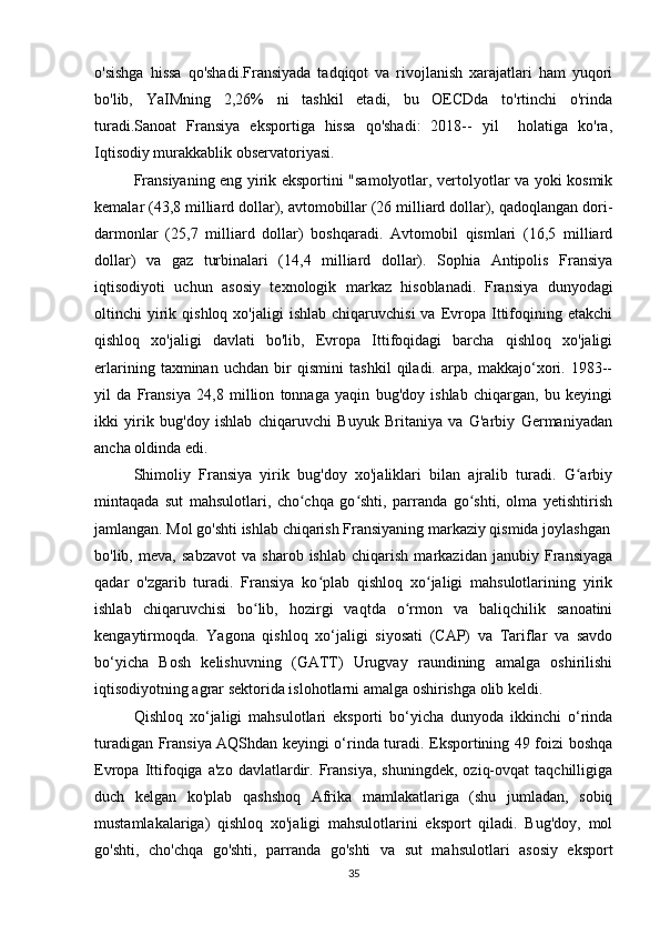 o'sishga   hissa   qo'shadi.Fransiyada   tadqiqot   va   rivojlanish   xarajatlari   ham   yuqori
bo'lib,   YaIMning   2,26%   ni   tashkil   etadi,   bu   OECDda   to'rtinchi   o'rinda
turadi.Sanoat   Fransiya   eksportiga   hissa   qo'shadi:   2018--   yil     holatiga   ko'ra,
Iqtisodiy murakkablik observatoriyasi.
Fransiyaning eng yirik eksportini "samolyotlar, vertolyotlar va yoki kosmik
kemalar (43,8 milliard dollar), avtomobillar (26 milliard dollar), qadoqlangan dori-
darmonlar   (25,7   milliard   dollar)   boshqaradi.   Avtomobil   qismlari   (16,5   milliard
dollar)   va   gaz   turbinalari   (14,4   milliard   dollar).   Sophia   Antipolis   Fransiya
iqtisodiyoti   uchun   asosiy   texnologik   markaz   hisoblanadi.   Fransiya   dunyodagi
oltinchi   yirik  qishloq  xo'jaligi  ishlab   chiqaruvchisi  va  Evropa  Ittifoqining  etakchi
qishloq   xo'jaligi   davlati   bo'lib,   Evropa   Ittifoqidagi   barcha   qishloq   xo'jaligi
erlarining   taxminan   uchdan   bir   qismini   tashkil   qiladi.   arpa,   makkajo‘xori.   1983--
yil   da   Fransiya   24,8   million   tonnaga   yaqin   bug'doy   ishlab   chiqargan,   bu   keyingi
ikki   yirik   bug'doy   ishlab   chiqaruvchi   Buyuk   Britaniya   va   G'arbiy   Germaniyadan
ancha oldinda edi.
Shimoliy   Fransiya   yirik   bug'doy   xo'jaliklari   bilan   ajralib   turadi.   G arbiyʻ
mintaqada   sut   mahsulotlari,   cho chqa   go shti,   parranda   go shti,   olma   yetishtirish	
ʻ ʻ ʻ
jamlangan. Mol go'shti ishlab chiqarish Fransiyaning markaziy qismida joylashgan
bo'lib,   meva,   sabzavot   va   sharob   ishlab   chiqarish   markazidan   janubiy   Fransiyaga
qadar   o'zgarib   turadi.   Fransiya   ko plab   qishloq   xo jaligi   mahsulotlarining   yirik	
ʻ ʻ
ishlab   chiqaruvchisi   bo lib,   hozirgi   vaqtda   o rmon   va   baliqchilik   sanoatini	
ʻ ʻ
kengaytirmoqda.   Yagona   qishloq   xo‘jaligi   siyosati   (CAP)   va   Tariflar   va   savdo
bo‘yicha   Bosh   kelishuvning   (GATT)   Urugvay   raundining   amalga   oshirilishi
iqtisodiyotning agrar sektorida islohotlarni amalga oshirishga olib keldi.
Qishloq   xo‘jaligi   mahsulotlari   eksporti   bo‘yicha   dunyoda   ikkinchi   o‘rinda
turadigan Fransiya AQShdan keyingi o‘rinda turadi. Eksportining 49 foizi boshqa
Evropa   Ittifoqiga   a'zo   davlatlardir.   Fransiya,   shuningdek,   oziq-ovqat   taqchilligiga
duch   kelgan   ko'plab   qashshoq   Afrika   mamlakatlariga   (shu   jumladan,   sobiq
mustamlakalariga)   qishloq   xo'jaligi   mahsulotlarini   eksport   qiladi.   Bug'doy,   mol
go'shti,   cho'chqa   go'shti,   parranda   go'shti   va   sut   mahsulotlari   asosiy   eksport
35 