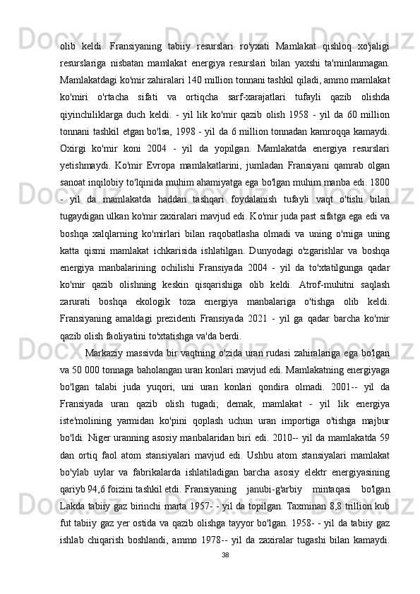 olib   keldi.   Fransiyaning   tabiiy   resurslari   ro'yxati   Mamlakat   qishloq   xo'jaligi
resurslariga   nisbatan   mamlakat   energiya   resurslari   bilan   yaxshi   ta'minlanmagan.
Mamlakatdagi ko'mir zahiralari 140 million tonnani tashkil qiladi, ammo mamlakat
ko'miri   o'rtacha   sifati   va   ortiqcha   sarf-xarajatlari   tufayli   qazib   olishda
qiyinchiliklarga   duch   keldi.   -   yil   lik   ko'mir   qazib   olish   1958   -   yil   da   60   million
tonnani tashkil etgan bo'lsa, 1998 - yil da 6 million tonnadan kamroqqa kamaydi.
Oxirgi   ko'mir   koni   2004   -   yil   da   yopilgan.   Mamlakatda   energiya   resurslari
yetishmaydi.   Ko'mir   Evropa   mamlakatlarini,   jumladan   Fransiyani   qamrab   olgan
sanoat inqilobiy to'lqinida muhim ahamiyatga ega bo'lgan muhim manba edi. 1800
-   yil   da   mamlakatda   haddan   tashqari   foydalanish   tufayli   vaqt   o'tishi   bilan
tugaydigan ulkan ko'mir zaxiralari mavjud edi. Ko'mir juda past sifatga ega edi va
boshqa   xalqlarning   ko'mirlari   bilan   raqobatlasha   olmadi   va   uning   o'rniga   uning
katta   qismi   mamlakat   ichkarisida   ishlatilgan.   Dunyodagi   o'zgarishlar   va   boshqa
energiya   manbalarining   ochilishi   Fransiyada   2004   -   yil   da   to'xtatilgunga   qadar
ko'mir   qazib   olishning   keskin   qisqarishiga   olib   keldi.   Atrof-muhitni   saqlash
zarurati   boshqa   ekologik   toza   energiya   manbalariga   o'tishga   olib   keldi.
Fransiyaning   amaldagi   prezidenti   Fransiyada   2021   -   yil   ga   qadar   barcha   ko'mir
qazib olish faoliyatini to'xtatishga va'da berdi.
Markaziy massivda bir vaqtning o'zida uran rudasi  zahiralariga ega bo'lgan
va 50 000 tonnaga baholangan uran konlari mavjud edi. Mamlakatning energiyaga
bo'lgan   talabi   juda   yuqori,   uni   uran   konlari   qondira   olmadi.   2001--   yil   da
Fransiyada   uran   qazib   olish   tugadi;   demak,   mamlakat   -   yil   lik   energiya
iste'molining   yarmidan   ko'pini   qoplash   uchun   uran   importiga   o'tishga   majbur
bo'ldi. Niger uranning asosiy manbalaridan biri edi. 2010-- yil da mamlakatda 59
dan   ortiq   faol   atom   stansiyalari   mavjud   edi.   Ushbu   atom   stansiyalari   mamlakat
bo'ylab   uylar   va   fabrikalarda   ishlatiladigan   barcha   asosiy   elektr   energiyasining
qariyb 94,6 foizini tashkil etdi. Fransiyaning   janubi-g'arbiy   mintaqasi   bo'lgan
Lakda tabiiy gaz birinchi marta 1957- - yil da topilgan. Taxminan 8,8 trillion kub
fut tabiiy gaz yer ostida va qazib olishga tayyor bo'lgan. 1958- - yil da tabiiy gaz
ishlab   chiqarish   boshlandi,   ammo   1978--   yil   da   zaxiralar   tugashi   bilan   kamaydi.
38 