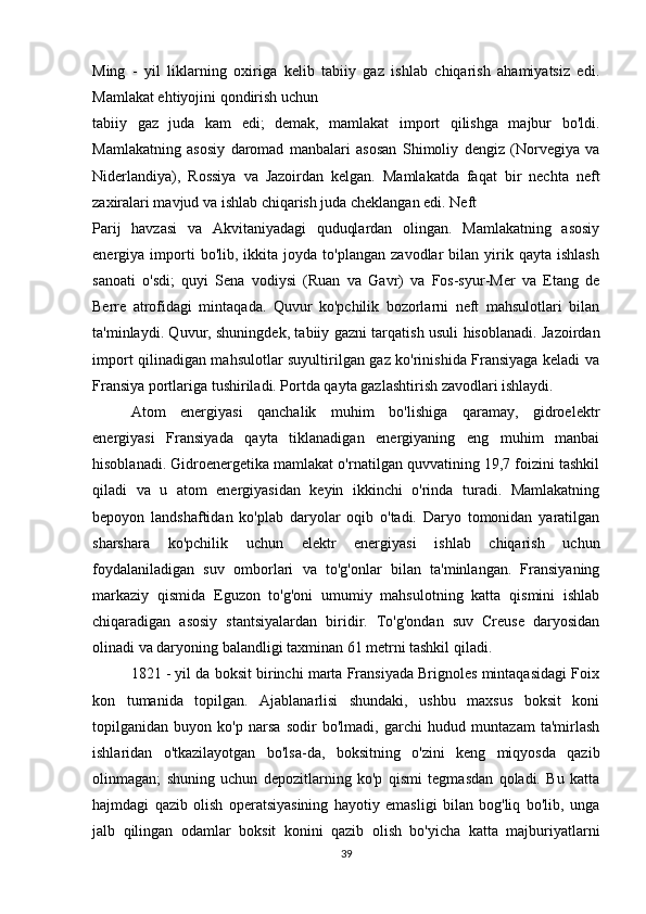 Ming   -   yil   liklarning   oxiriga   kelib   tabiiy   gaz   ishlab   chiqarish   ahamiyatsiz   edi.
Mamlakat ehtiyojini qondirish uchun 
tabiiy   gaz   juda   kam   edi;   demak,   mamlakat   import   qilishga   majbur   bo'ldi.
Mamlakatning   asosiy   daromad   manbalari   asosan   Shimoliy   dengiz   (Norvegiya   va
Niderlandiya),   Rossiya   va   Jazoirdan   kelgan.   Mamlakatda   faqat   bir   nechta   neft
zaxiralari mavjud va ishlab chiqarish juda cheklangan edi. Neft 
Parij   havzasi   va   Akvitaniyadagi   quduqlardan   olingan.   Mamlakatning   asosiy
energiya  importi   bo'lib,   ikkita   joyda   to'plangan   zavodlar   bilan   yirik  qayta   ishlash
sanoati   o'sdi;   quyi   Sena   vodiysi   (Ruan   va   Gavr)   va   Fos-syur-Mer   va   Etang   de
Berre   atrofidagi   mintaqada.   Quvur   ko'pchilik   bozorlarni   neft   mahsulotlari   bilan
ta'minlaydi. Quvur, shuningdek, tabiiy gazni tarqatish usuli hisoblanadi. Jazoirdan
import qilinadigan mahsulotlar suyultirilgan gaz ko'rinishida Fransiyaga keladi va
Fransiya portlariga tushiriladi. Portda qayta gazlashtirish zavodlari ishlaydi. 
Atom   energiyasi   qanchalik   muhim   bo'lishiga   qaramay,   gidroelektr
energiyasi   Fransiyada   qayta   tiklanadigan   energiyaning   eng   muhim   manbai
hisoblanadi. Gidroenergetika mamlakat o'rnatilgan quvvatining 19,7 foizini tashkil
qiladi   va   u   atom   energiyasidan   keyin   ikkinchi   o'rinda   turadi.   Mamlakatning
bepoyon   landshaftidan   ko'plab   daryolar   oqib   o'tadi.   Daryo   tomonidan   yaratilgan
sharshara   ko'pchilik   uchun   elektr   energiyasi   ishlab   chiqarish   uchun
foydalaniladigan   suv   omborlari   va   to'g'onlar   bilan   ta'minlangan.   Fransiyaning
markaziy   qismida   Eguzon   to'g'oni   umumiy   mahsulotning   katta   qismini   ishlab
chiqaradigan   asosiy   stantsiyalardan   biridir.   To'g'ondan   suv   Creuse   daryosidan
olinadi va daryoning balandligi taxminan 61 metrni tashkil qiladi. 
1821 - yil da boksit birinchi marta Fransiyada Brignoles mintaqasidagi Foix
kon   tumanida   topilgan.   Ajablanarlisi   shundaki,   ushbu   maxsus   boksit   koni
topilganidan   buyon   ko'p   narsa   sodir   bo'lmadi,   garchi   hudud   muntazam   ta'mirlash
ishlaridan   o'tkazilayotgan   bo'lsa-da,   boksitning   o'zini   keng   miqyosda   qazib
olinmagan;   shuning   uchun   depozitlarning   ko'p   qismi   tegmasdan   qoladi.   Bu   katta
hajmdagi   qazib   olish   operatsiyasining   hayotiy   emasligi   bilan   bog'liq   bo'lib,   unga
jalb   qilingan   odamlar   boksit   konini   qazib   olish   bo'yicha   katta   majburiyatlarni
39 