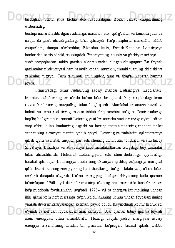 tasdiqlash   uchun   juda   kichik   deb   hisoblashgan.   Boksit   ishlab   chiqarishning
e'tiborsizligi 
boshqa minerallashtirilgan rudalarga, masalan, rux, qo'rg'oshin va kumush juda oz
miqdorda   qazib   olinadiganlarga   ta'sir   qilmaydi.   Ko'p   miqdorda   minerallar   ishlab
chiqariladi,   shunga   o'xshashlar;   Elzasdan   kaliy,   Fransh-Kont   va   Lotaringiya
konlaridan natriy xlorid, shuningdek, Fransiyaning janubiy va g'arbiy qismidagi 
sho'r   botqoqlardan,   tabiiy   gazdan   Akvitaniyadan   olingan   oltingugurt.   Bu   foydali
qazilmalar tendentsiyasi ham pasayib ketishi mumkin, chunki ularning chiqishi va
zahiralari   tugaydi.   Tosh   ta'minoti,   shuningdek,   qum   va   shag'al   nisbatan   hamma
joyda.
Fransiyadagi   temir   rudasining   asosiy   manbai   Lotaringiya   hisoblanadi.
Mamlakat   aholisining   tez   o'sishi   ko'mir   bilan   bir   qatorda   ko'p   miqdordagi   temir
rudasi   konlarining   mavjudligi   bilan   bog'liq   edi.   Mamlakat   an'anaviy   ravishda
boksit   va   temir   rudasining   muhim   ishlab   chiqaruvchisi   bo'lgan.   Temir   rudasiga
bog'liq bo'lgan po'lat sanoati Lotaringiyani bir muncha vaqt o'z uyiga aylantirdi va
vaqt   o'tishi   bilan   konlarning   tugashi   va   boshqa   mamlakatlarning   raqobati   po'lat
sanoatining   aksariyat   qismini   yopib   qo'ydi.   Lotaringiya   rudalarini   aglomeratsiya
qilish qiyin va metall miqdori past edi, shuning uchun ular to'ldirildi va shu tariqa
Shvetsiya,   Braziliya   va   Avstraliya   kabi   mamlakatlardan   xorijdagi   boy   zaxiralar
bilan   almashtirildi.   Hukumat   Lotaringiyani   eski   shon-shuhratiga   qaytarishga
harakat   qilmoqda.   Lotaringiya   aholisining   aksariyati   qishloq   xo'jaligiga   murojaat
qildi. Mamlakatning energiyaning turli shakllariga bo'lgan talabi vaqt o'tishi bilan
sezilarli   darajada   o'zgardi.   Ko'mir   energiyaga   bo'lgan   ehtiyojning   katta   qismini
ta'minlagan.   1960   -   yil   da   neft   narxining   o'zining   real   ma'nosida   tushishi   undan
ko'p miqdorda foydalanishni uyg'otdi. 1973-- yil da energiya iste'molining uchdan
ikki   qismi   xom   neft   hissasiga   to'g'ri   keldi,   shuning   uchun   undan   foydalanishning
yanada diversifikatsiyalangan sxemasi paydo bo'ldi. Keyinchalik ko'mir kichik rol
o'ynadi   va   neftdan   foydalanish   ham   kamaydi.   Ular   qisman   tabiiy   gaz   va   foydali
atom   energiyasi   bilan   almashtirildi.   Hozirgi   vaqtda   yadro   energiyasi   asosiy
energiya   iste'molining   uchdan   bir   qismidan   ko'prog'ini   tashkil   qiladi.   Ushbu
40 