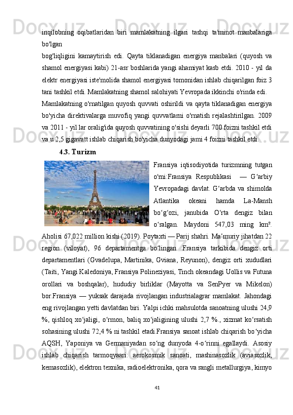inqilobning   oqibatlaridan   biri   mamlakatning   ilgari   tashqi   ta'minot   manbalariga
bo'lgan 
bog'liqligini   kamaytirish   edi.   Qayta   tiklanadigan   energiya   manbalari   (quyosh   va
shamol energiyasi kabi) 21-asr boshlarida yangi ahamiyat kasb etdi. 2010 - yil da
elektr energiyasi iste'molida shamol energiyasi tomonidan ishlab chiqarilgan foiz 3
tani tashkil etdi. Mamlakatning shamol salohiyati Yevropada ikkinchi o'rinda edi. 
Mamlakatning o'rnatilgan quyosh quvvati oshirildi va qayta tiklanadigan energiya
bo'yicha   direktivalarga   muvofiq   yangi   quvvatlarni   o'rnatish   rejalashtirilgan.   2009
va 2011 - yil lar oralig'ida quyosh quvvatining o'sishi deyarli 700 foizni tashkil etdi
va u 2,5 gigavatt ishlab chiqarish bo'yicha dunyodagi jami 4 foizni tashkil etdi.
4.3.   Turizm 
Fransiya   iqtisodiyotida   turizmning   tutgan
o'rni:Fransiya   Respublikasi     —   G arbiyʻ
Yevropadagi   davlat.   G arbda   va   shimolda	
ʻ
Atlantika   okeani   hamda   La-Mansh
bo g ozi,   janubida   O rta   dengiz   bilan	
ʻ ʻ ʻ
o ralgan.   Maydoni   547,03   ming   km².
ʻ
Aholisi 67,022 million kishi (2019). Poytaxti — Parij shahri. Ma muriy jihatdan 22	
ʼ
region   (viloyat),   96   departamentga   bo lingan.   Fransiya   tarkibida   dengiz   orti	
ʻ
departamentlari   (Gvadelupa,   Martinika,   Gviana,   Reyunon),   dengiz   orti   xududlari
(Taiti, Yangi Kaledoniya, Fransiya Polineziyasi, Tinch okeandagi Uollis va Futuna
orollari   va   boshqalar),   hududiy   birliklar   (Mayotta   va   SenPyer   va   Mikelon)
bor.Fransiya   —   yuksak   darajada   rivojlangan   industrialagrar   mamlakat.   Jahondagi
eng rivojlangan yetti davlatdan biri. Yalpi ichki mahsulotda sanoatning ulushi 24,9
%,   qishloq   xo jaligi,   o rmon,   baliq   xo jaligining   ulushi   2,7   %.,   xizmat   ko rsatish	
ʻ ʻ ʻ ʻ
sohasining ulushi 72,4 % ni tashkil etadi.Fransiya sanoat ishlab chiqarish bo yicha	
ʻ
AQSH,   Yaponiya   va   Germaniyadan   so ng   dunyoda   4-o rinni   egallaydi.   Asosiy	
ʻ ʻ
ishlab   chiqarish   tarmoqyaari:   aerokosmik   sanoati,   mashinasozlik   (aviasozlik,
kemasozlik), elektron texnika, radioelektronika, qora va rangli metallurgiya, kimyo
41 