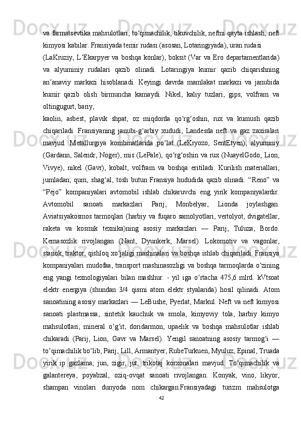va farmatsevtika mahsulotlari, to qimachilik, tikuvchilik, neftni qayta ishlash, neftʻ
kimyosi kabilar. Fransiyada temir rudasi (asosan, Lotaringiyada), uran rudasi 
(LaKruziy,  L’Ekarpyer   va   boshqa   konlar),  boksit   (Var   va   Ero  departamentlarida)
va   alyuminiy   rudalari   qazib   olinadi.   Lotaringiya   kumir   qazib   chiqarishning
an anaviy   markazi   hisoblanadi.   Keyingi   davrda   mamlakat   markazi   va   janubida	
ʼ
kumir   qazib   olish   birmuncha   kamaydi.   Nikel,   kaliy   tuzlari,   gips,   volfram   va
oltingugurt, bariy, 
kaolin,   asbest,   plavik   shpat,   oz   miqdorda   qo rg oshin,   rux   va   kumush   qazib	
ʻ ʻ
chiqariladi.   Fransiyaning   janubi-g arbiy   xududi,   Landesda   neft   va   gaz   zaxiralari	
ʻ
mavjud.   Metallurgiya   kombinatlarida   po lat   (LeKryozo,   SentEtyen),   alyuminiy	
ʻ
(Gardann, Salendr, Noger), mis (LePale), qo rg oshin va rux (NuayelGodo, Lion,	
ʻ ʻ
Vivye),   nikel   (Gavr),   kobalt,   volfram   va   boshqa   eritiladi.   Kurilish   materiallari,
jumladan,   qum,   shag al,   tosh   butun   Fransiya   hududida   qazib   olinadi.   “Reno”   va	
ʻ
“Pejo”   kompaniyalari   avtomobil   ishlab   chikaruvchi   eng   yirik   kompaniyalardir.
Avtomobil   sanoati   markazlari   Parij,   Monbelyar,   Lionda   joylashgan.
Aviatsiyakosmos tarmoqlari (harbiy va fuqaro samolyotlari, vertolyot, dvigatellar,
raketa   va   kosmik   texnika)ning   asosiy   markazlari   —   Parij,   Tuluza,   Bordo.
Kemasozlik   rivojlangan   (Nant,   Dyunkerk,   Marsel).   Lokomotiv   va   vagonlar,
stanok, traktor, qishloq xo jaligi mashinalari va boshqa ishlab chiqariladi. Fransiya	
ʻ
kompaniyalari mudofaa, transport mashinasozligi  va boshqa tarmoqlarda o zining	
ʻ
eng   yangi   texnologiyalari   bilan   mashhur.   -   yil   iga   o rtacha   475,6   mlrd.   kVtsoat	
ʻ
elektr   energiya   (shundan   3/4   qismi   atom   elektr   styalarida)   hosil   qilinadi.   Atom
sanoatining asosiy  markazlari  — LeBushe, Pyerlat, Markul. Neft  va neft  kimyosi
sanoati   plastmassa,   sintetik   kauchuk   va   smola,   kimyoviy   tola,   harbiy   kimyo
mahsulotlari,   mineral   o g it,   doridarmon,   upaelik   va   boshqa   mahsulotlar   ishlab	
ʻ ʻ
chikaradi   (Parij,   Lion,   Gavr   va   Marsel).   Yengil   sanoatning   asosiy   tarmog i   —	
ʻ
to qimachilik bo lib, Parij, Lill, Armantyer, RubeTurkuen, Myuluz, Epinal, Truada	
ʻ ʻ
yirik   ip   gazlama,   jun,   zigir,   jut,   trikotaj   korxonalari   mavjud.   To qimachilik   va	
ʻ
galantereya,   poyabzal,   oziq-ovqat   sanoati   rivojlangan.   Konyak,   vino,   likyor,
shampan   vinolari   dunyoda   nom   chikargan.Fransiyadagi   turizm   mahsulotga
42 