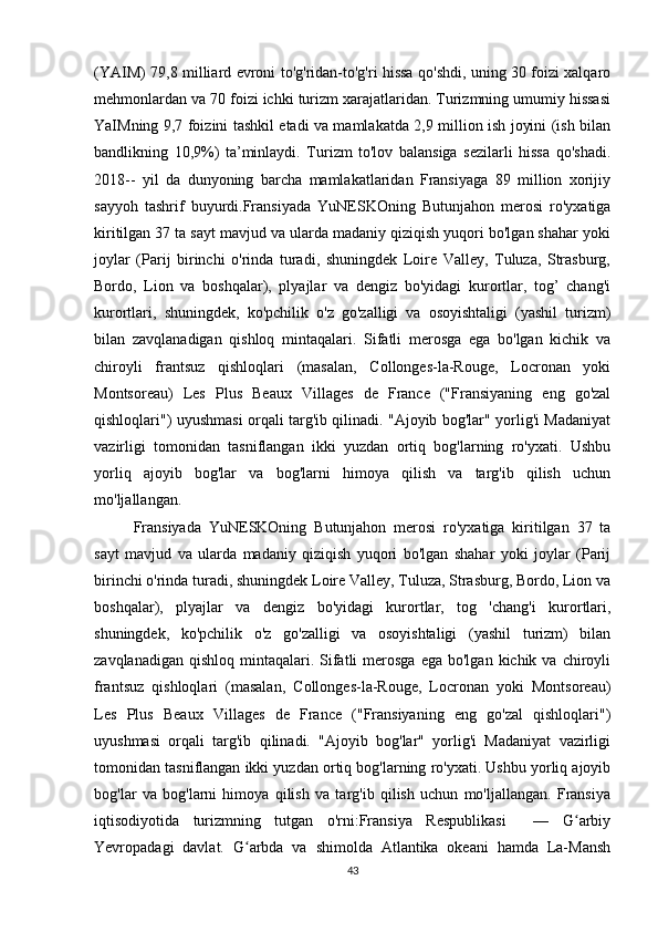 (YAIM) 79,8 milliard evroni to'g'ridan-to'g'ri hissa qo'shdi, uning 30 foizi xalqaro
mehmonlardan va 70 foizi ichki turizm xarajatlaridan. Turizmning umumiy hissasi
YaIMning 9,7 foizini tashkil etadi va mamlakatda 2,9 million ish joyini (ish bilan
bandlikning   10,9%)   ta’minlaydi.   Turizm   to'lov   balansiga   sezilarli   hissa   qo'shadi.
2018--   yil   da   dunyoning   barcha   mamlakatlaridan   Fransiyaga   89   million   xorijiy
sayyoh   tashrif   buyurdi.Fransiyada   YuNESKOning   Butunjahon   merosi   ro'yxatiga
kiritilgan 37 ta sayt mavjud va ularda madaniy qiziqish yuqori bo'lgan shahar yoki
joylar   (Parij   birinchi   o'rinda   turadi,   shuningdek   Loire   Valley,   Tuluza,   Strasburg,
Bordo,   Lion   va   boshqalar),   plyajlar   va   dengiz   bo'yidagi   kurortlar,   tog’   chang'i
kurortlari,   shuningdek,   ko'pchilik   o'z   go'zalligi   va   osoyishtaligi   (yashil   turizm)
bilan   zavqlanadigan   qishloq   mintaqalari.   Sifatli   merosga   ega   bo'lgan   kichik   va
chiroyli   frantsuz   qishloqlari   (masalan,   Collonges-la-Rouge,   Locronan   yoki
Montsoreau)   Les   Plus   Beaux   Villages   de   France   ("Fransiyaning   eng   go'zal
qishloqlari") uyushmasi orqali targ'ib qilinadi. "Ajoyib bog'lar" yorlig'i Madaniyat
vazirligi   tomonidan   tasniflangan   ikki   yuzdan   ortiq   bog'larning   ro'yxati.   Ushbu
yorliq   ajoyib   bog'lar   va   bog'larni   himoya   qilish   va   targ'ib   qilish   uchun
mo'ljallangan. 
Fransiyada   YuNESKOning   Butunjahon   merosi   ro'yxatiga   kiritilgan   37   ta
sayt   mavjud   va   ularda   madaniy   qiziqish   yuqori   bo'lgan   shahar   yoki   joylar   (Parij
birinchi o'rinda turadi, shuningdek Loire Valley, Tuluza, Strasburg, Bordo, Lion va
boshqalar),   plyajlar   va   dengiz   bo'yidagi   kurortlar,   tog   'chang'i   kurortlari,
shuningdek,   ko'pchilik   o'z   go'zalligi   va   osoyishtaligi   (yashil   turizm)   bilan
zavqlanadigan  qishloq  mintaqalari.  Sifatli   merosga   ega bo'lgan  kichik  va chiroyli
frantsuz   qishloqlari   (masalan,   Collonges-la-Rouge,   Locronan   yoki   Montsoreau)
Les   Plus   Beaux   Villages   de   France   ("Fransiyaning   eng   go'zal   qishloqlari")
uyushmasi   orqali   targ'ib   qilinadi.   "Ajoyib   bog'lar"   yorlig'i   Madaniyat   vazirligi
tomonidan tasniflangan ikki yuzdan ortiq bog'larning ro'yxati. Ushbu yorliq ajoyib
bog'lar   va   bog'larni   himoya   qilish   va   targ'ib   qilish   uchun   mo'ljallangan.   Fransiya
iqtisodiyotida   turizmning   tutgan   o'rni:Fransiya   Respublikasi     —   G arbiyʻ
Yevropadagi   davlat.   G arbda   va   shimolda   Atlantika   okeani   hamda   La-Mansh	
ʻ
43 