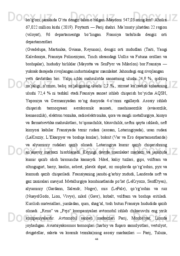 bo g ozi, janubida O rta dengiz bilan o ralgan. Maydoni 547,03 ming km². Aholisiʻ ʻ ʻ ʻ
67,022 million kishi (2019). Poytaxti — Parij shahri. Ma muriy jihatdan 22 region	
ʼ
(viloyat),   96   departamentga   bo lingan.   Fransiya   tarkibida   dengiz   orti	
ʻ
departamentlari 
(Gvadelupa,   Martinika,   Gviana,   Reyunon),   dengiz   orti   xududlari   (Taiti,   Yangi
Kaledoniya,   Fransiya   Polineziyasi,   Tinch   okeandagi   Uollis   va   Futuna   orollari   va
boshqalar),   hududiy   birliklar   (Mayotta   va   SenPyer   va   Mikelon)   bor.Fransiya   —
yuksak darajada rivojlangan industrialagrar mamlakat. Jahondagi eng rivojlangan 
yetti   davlatdan   biri.   Yalpi   ichki   mahsulotda   sanoatning   ulushi   24,9   %,   qishloq
xo jaligi,   o rmon,   baliq   xo jaligining   ulushi   2,7   %.,   xizmat   ko rsatish   sohasining	
ʻ ʻ ʻ ʻ
ulushi   72,4   %   ni   tashkil   etadi.Fransiya   sanoat   ishlab   chiqarish   bo yicha   AQSH,	
ʻ
Yaponiya   va   Germaniyadan   so ng   dunyoda   4-o rinni   egallaydi.   Asosiy   ishlab	
ʻ ʻ
chiqarish   tarmoqyaari:   aerokosmik   sanoati,   mashinasozlik   (aviasozlik,
kemasozlik), elektron texnika, radioelektronika, qora va rangli metallurgiya, kimyo
va farmatsevtika mahsulotlari, to qimachilik, tikuvchilik, neftni qayta ishlash, neft
ʻ
kimyosi   kabilar.   Fransiyada   temir   rudasi   (asosan,   Lotaringiyada),   uran   rudasi
(LaKruziy,  L’Ekarpyer   va   boshqa   konlar),  boksit   (Var   va   Ero  departamentlarida)
va   alyuminiy   rudalari   qazib   olinadi.   Lotaringiya   kumir   qazib   chiqarishning
an anaviy   markazi   hisoblanadi.   Keyingi   davrda   mamlakat   markazi   va   janubida	
ʼ
kumir   qazib   olish   birmuncha   kamaydi.   Nikel,   kaliy   tuzlari,   gips,   volfram   va
oltingugurt,   bariy,   kaolin,   asbest,   plavik   shpat,   oz   miqdorda   qo rg oshin,   pyx   va	
ʻ ʻ
kumush   qazib   chiqariladi.   Fransiyaning   janubi-g arbiy   xududi,   Landesda   neft   va	
ʻ
gaz zaxiralari mavjud. Metallurgiya kombinatlarida po lat (LeKryozo, SentEtyen),	
ʻ
alyuminiy   (Gardann,   Salendr,   Noger),   mis   (LePale),   qo rg oshin   va   rux	
ʻ ʻ
(NuayelGodo,   Lion,   Vivye),   nikel   (Gavr),   kobalt,   volfram   va   boshqa   eritiladi.
Kurilish materiallari, jumladan, qum, shag al, tosh butun Fransiya hududida qazib	
ʻ
olinadi.   „Reno”   va   „Pejo“   kompaniyalari   avtomobil   ishlab   chikaruvchi   eng   yirik
kompaniyalardir.   Avtomobil   sanoati   markazlari   Parij,   Monbelyar,   Lionda
joylashgan. Aviatsiyakosmos tarmoqlari (harbiy va fuqaro samolyotlari, vertolyot,
dvigatellar,   raketa   va   kosmik   texnika)ning   asosiy   markazlari   —   Parij,   Tuluza,
44 