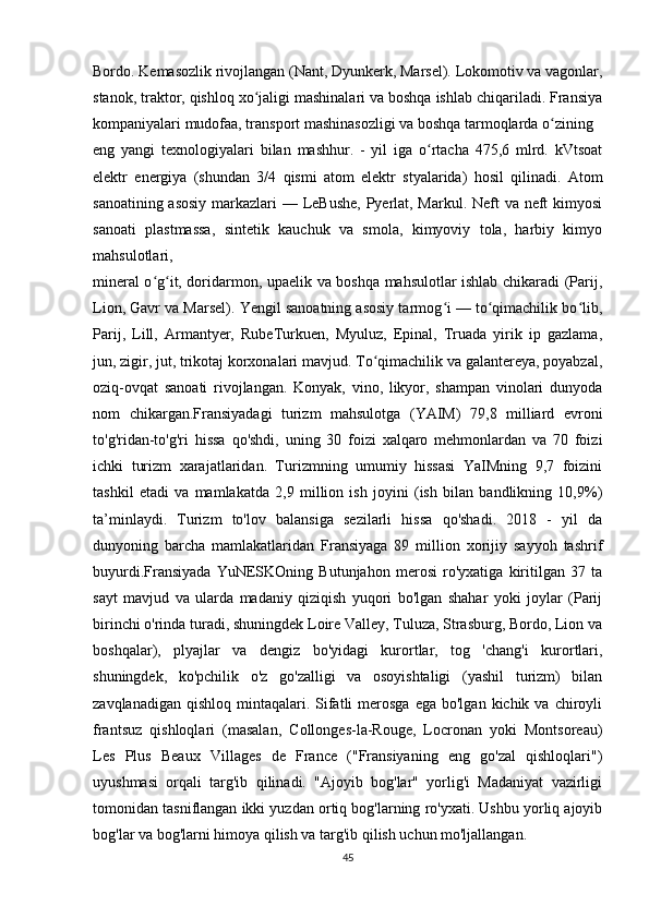 Bordo. Kemasozlik rivojlangan (Nant, Dyunkerk, Marsel). Lokomotiv va vagonlar,
stanok, traktor, qishloq xo jaligi mashinalari va boshqa ishlab chiqariladi. Fransiyaʻ
kompaniyalari mudofaa, transport mashinasozligi va boshqa tarmoqlarda o zining 	
ʻ
eng   yangi   texnologiyalari   bilan   mashhur.   -   yil   iga   o rtacha   475,6   mlrd.   kVtsoat	
ʻ
elektr   energiya   (shundan   3/4   qismi   atom   elektr   styalarida)   hosil   qilinadi.   Atom
sanoatining asosiy  markazlari  — LeBushe, Pyerlat, Markul. Neft  va neft  kimyosi
sanoati   plastmassa,   sintetik   kauchuk   va   smola,   kimyoviy   tola,   harbiy   kimyo
mahsulotlari, 
mineral o g it, doridarmon, upaelik va boshqa mahsulotlar ishlab chikaradi (Parij,	
ʻ ʻ
Lion, Gavr va Marsel). Yengil sanoatning asosiy tarmog i — to qimachilik bo lib,	
ʻ ʻ ʻ
Parij,   Lill,   Armantyer,   RubeTurkuen,   Myuluz,   Epinal,   Truada   yirik   ip   gazlama,
jun, zigir, jut, trikotaj korxonalari mavjud. To qimachilik va galantereya, poyabzal,	
ʻ
oziq-ovqat   sanoati   rivojlangan.   Konyak,   vino,   likyor,   shampan   vinolari   dunyoda
nom   chikargan.Fransiyadagi   turizm   mahsulotga   (YAIM)   79,8   milliard   evroni
to'g'ridan-to'g'ri   hissa   qo'shdi,   uning   30   foizi   xalqaro   mehmonlardan   va   70   foizi
ichki   turizm   xarajatlaridan.   Turizmning   umumiy   hissasi   YaIMning   9,7   foizini
tashkil   etadi   va   mamlakatda   2,9   million   ish   joyini   (ish   bilan   bandlikning   10,9%)
ta’minlaydi.   Turizm   to'lov   balansiga   sezilarli   hissa   qo'shadi.   2018   -   yil   da
dunyoning   barcha   mamlakatlaridan   Fransiyaga   89   million   xorijiy   sayyoh   tashrif
buyurdi.Fransiyada   YuNESKOning   Butunjahon   merosi   ro'yxatiga   kiritilgan   37   ta
sayt   mavjud   va   ularda   madaniy   qiziqish   yuqori   bo'lgan   shahar   yoki   joylar   (Parij
birinchi o'rinda turadi, shuningdek Loire Valley, Tuluza, Strasburg, Bordo, Lion va
boshqalar),   plyajlar   va   dengiz   bo'yidagi   kurortlar,   tog   'chang'i   kurortlari,
shuningdek,   ko'pchilik   o'z   go'zalligi   va   osoyishtaligi   (yashil   turizm)   bilan
zavqlanadigan  qishloq  mintaqalari.  Sifatli   merosga   ega bo'lgan  kichik  va chiroyli
frantsuz   qishloqlari   (masalan,   Collonges-la-Rouge,   Locronan   yoki   Montsoreau)
Les   Plus   Beaux   Villages   de   France   ("Fransiyaning   eng   go'zal   qishloqlari")
uyushmasi   orqali   targ'ib   qilinadi.   "Ajoyib   bog'lar"   yorlig'i   Madaniyat   vazirligi
tomonidan tasniflangan ikki yuzdan ortiq bog'larning ro'yxati. Ushbu yorliq ajoyib
bog'lar va bog'larni himoya qilish va targ'ib qilish uchun mo'ljallangan. 
45 