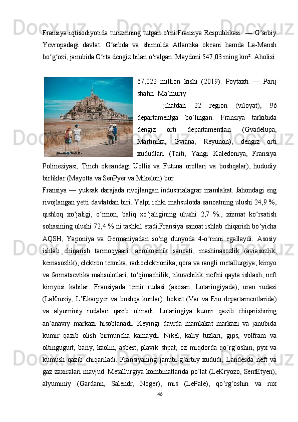 Fransiya iqtisodiyotida turizmning tutgan o'rni:Fransiya Respublikasi    — G arbiyʻ
Yevropadagi   davlat.   G arbda   va   shimolda   Atlantika   okeani   hamda   La-Mansh	
ʻ
bo g ozi, janubida O rta dengiz bilan o ralgan. Maydoni 547,03 ming km². Aholisi 	
ʻ ʻ ʻ ʻ
67,022   million   kishi   (2019).   Poytaxti   —   Parij
shahri. Ma muriy	
ʼ
  jihatdan   22   region   (viloyat),   96
departamentga   bo lingan.   Fransiya   tarkibida	
ʻ
dengiz   orti   departamentlari   (Gvadelupa,
Martinika,   Gviana,   Reyunon),   dengiz   orti
xududlari   (Taiti,   Yangi   Kaledoniya,   Fransiya
Polineziyasi,   Tinch   okeandagi   Uollis   va   Futuna   orollari   va   boshqalar),   hududiy
birliklar (Mayotta va SenPyer va Mikelon) bor.
Fransiya — yuksak darajada rivojlangan industrialagrar mamlakat. Jahondagi eng
rivojlangan yetti davlatdan biri. Yalpi ichki mahsulotda sanoatning ulushi 24,9 %,
qishloq   xo jaligi,   o rmon,   baliq   xo jaligining   ulushi   2,7   %.,   xizmat   ko rsatish	
ʻ ʻ ʻ ʻ
sohasining ulushi 72,4 % ni tashkil etadi.Fransiya sanoat ishlab chiqarish bo yicha	
ʻ
AQSH,   Yaponiya   va   Germaniyadan   so ng   dunyoda   4-o rinni   egallaydi.   Asosiy	
ʻ ʻ
ishlab   chiqarish   tarmoqyaari:   aerokosmik   sanoati,   mashinasozlik   (aviasozlik,
kemasozlik), elektron texnika, radioelektronika, qora va rangli metallurgiya, kimyo
va farmatsevtika mahsulotlari, to qimachilik, tikuvchilik, neftni qayta ishlash, neft	
ʻ
kimyosi   kabilar.   Fransiyada   temir   rudasi   (asosan,   Lotaringiyada),   uran   rudasi
(LaKruziy,  L’Ekarpyer   va   boshqa   konlar),  boksit   (Var   va   Ero  departamentlarida)
va   alyuminiy   rudalari   qazib   olinadi.   Lotaringiya   kumir   qazib   chiqarishning
an anaviy   markazi   hisoblanadi.   Keyingi   davrda   mamlakat   markazi   va   janubida	
ʼ
kumir   qazib   olish   birmuncha   kamaydi.   Nikel,   kaliy   tuzlari,   gips,   volfram   va
oltingugurt,   bariy,   kaolin,   asbest,   plavik   shpat,   oz   miqdorda   qo rg oshin,   pyx   va	
ʻ ʻ
kumush   qazib   chiqariladi.   Fransiyaning   janubi-g arbiy   xududi,   Landesda   neft   va	
ʻ
gaz zaxiralari mavjud. Metallurgiya kombinatlarida po lat (LeKryozo, SentEtyen),	
ʻ
alyuminiy   (Gardann,   Salendr,   Noger),   mis   (LePale),   qo rg oshin   va   rux	
ʻ ʻ
46 