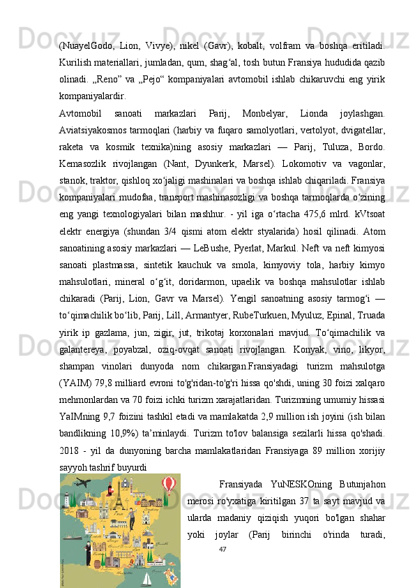 (NuayelGodo,   Lion,   Vivye),   nikel   (Gavr),   kobalt,   volfram   va   boshqa   eritiladi.
Kurilish materiallari, jumladan, qum, shag al, tosh butun Fransiya hududida qazibʻ
olinadi.   „Reno”   va   „Pejo“   kompaniyalari   avtomobil   ishlab   chikaruvchi   eng   yirik
kompaniyalardir. 
Avtomobil   sanoati   markazlari   Parij,   Monbelyar,   Lionda   joylashgan.
Aviatsiyakosmos tarmoqlari (harbiy va fuqaro samolyotlari, vertolyot, dvigatellar,
raketa   va   kosmik   texnika)ning   asosiy   markazlari   —   Parij,   Tuluza,   Bordo.
Kemasozlik   rivojlangan   (Nant,   Dyunkerk,   Marsel).   Lokomotiv   va   vagonlar,
stanok, traktor, qishloq xo jaligi mashinalari va boshqa ishlab chiqariladi. Fransiya	
ʻ
kompaniyalari mudofaa, transport mashinasozligi  va boshqa tarmoqlarda o zining	
ʻ
eng   yangi   texnologiyalari   bilan   mashhur.   -   yil   iga   o rtacha   475,6   mlrd.   kVtsoat	
ʻ
elektr   energiya   (shundan   3/4   qismi   atom   elektr   styalarida)   hosil   qilinadi.   Atom
sanoatining asosiy  markazlari  — LeBushe, Pyerlat, Markul. Neft  va neft  kimyosi
sanoati   plastmassa,   sintetik   kauchuk   va   smola,   kimyoviy   tola,   harbiy   kimyo
mahsulotlari,   mineral   o g it,   doridarmon,   upaelik   va   boshqa   mahsulotlar   ishlab	
ʻ ʻ
chikaradi   (Parij,   Lion,   Gavr   va   Marsel).   Yengil   sanoatning   asosiy   tarmog i   —	
ʻ
to qimachilik bo lib, Parij, Lill, Armantyer, RubeTurkuen, Myuluz, Epinal, Truada	
ʻ ʻ
yirik   ip   gazlama,   jun,   zigir,   jut,   trikotaj   korxonalari   mavjud.   To qimachilik   va	
ʻ
galantereya,   poyabzal,   oziq-ovqat   sanoati   rivojlangan.   Konyak,   vino,   likyor,
shampan   vinolari   dunyoda   nom   chikargan.Fransiyadagi   turizm   mahsulotga
(YAIM) 79,8 milliard evroni to'g'ridan-to'g'ri hissa qo'shdi, uning 30 foizi xalqaro
mehmonlardan va 70 foizi ichki turizm xarajatlaridan. Turizmning umumiy hissasi
YaIMning 9,7 foizini tashkil etadi va mamlakatda 2,9 million ish joyini (ish bilan
bandlikning   10,9%)   ta’minlaydi.   Turizm   to'lov   balansiga   sezilarli   hissa   qo'shadi.
2018   -   yil   da   dunyoning   barcha   mamlakatlaridan   Fransiyaga   89   million   xorijiy
sayyoh tashrif buyurdi
  Fransiyada   YuNESKOning   Butunjahon
merosi   ro'yxatiga   kiritilgan   37   ta   sayt   mavjud   va
ularda   madaniy   qiziqish   yuqori   bo'lgan   shahar
yoki   joylar   (Parij   birinchi   o'rinda   turadi,
47 