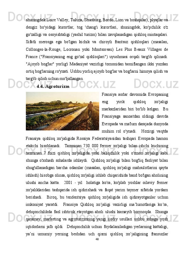 shuningdek Loire Valley, Tuluza, Strasburg, Bordo, Lion va boshqalar), plyajlar va
dengiz   bo'yidagi   kurortlar,   tog   'chang'i   kurortlari,   shuningdek,   ko'pchilik   o'z
go'zalligi va osoyishtaligi (yashil turizm) bilan zavqlanadigan qishloq mintaqalari.
Sifatli   merosga   ega   bo'lgan   kichik   va   chiroyli   frantsuz   qishloqlari   (masalan,
Collonges-la-Rouge,   Locronan   yoki   Montsoreau)   Les   Plus   Beaux   Villages   de
France   ("Fransiyaning   eng   go'zal   qishloqlari")   uyushmasi   orqali   targ'ib   qilinadi.
"Ajoyib   bog'lar"   yorlig'i   Madaniyat   vazirligi   tomonidan   tasniflangan   ikki   yuzdan
ortiq bog'larning ro'yxati. Ushbu yorliq ajoyib bog'lar va bog'larni himoya qilish va
targ'ib qilish uchun mo'ljallangan.
4.4.  Agroturizm
Fransiya   asrlar   davomida   Evropaning
eng   yirik   qishloq   xo'jaligi
markazlaridan   biri   bo'lib   kelgan.     Bu
Fransiyaga   sanoatdan   oldingi   davrda
Evropada va ma'lum darajada dunyoda
muhim   rol   o'ynadi.     Hozirgi   vaqtda
Fransiya   qishloq   xo'jaligida   Rossiya   Federatsiyasidan   tashqari   Evropada   hamon
etakchi   hisoblanadi.     Taxminan   730   000   fermer   xo'jaligi   bilan   ishchi   kuchining
taxminan   7   foizi   qishloq   xo'jaligida   yoki   baliqchilik   yoki   o'rmon   xo'jaligi   kabi
shunga   o'xshash   sohalarda   ishlaydi.     Qishloq   xo'jaligi   bilan   bog'liq   faoliyat   bilan
shug'ullanadigan   barcha   odamlar   (masalan,   qishloq   xo'jaligi   mahsulotlarini   qayta
ishlash) hisobga olinsa, qishloq xo'jaligi ishlab chiqarishida band bo'lgan aholining
ulushi   ancha   katta.     2001   -   yil     holatiga   ko'ra,   ko'plab   yoshlar   oilaviy   fermer
xo'jaliklaridan   tashqarida   ish   qidirishadi   va   faqat   yarim   taymer   sifatida   yordam
berishadi.     Biroq,   bu   tendentsiya   qishloq   xo'jaligida   ish   qidirayotganlar   uchun
imkoniyat   yaratdi.     Fransiya   Qishloq   xo jaligi   vazirligi   ma lumotlariga   ko ra,ʻ ʼ ʻ
dehqonchilikda   faol   ishtirok   etayotgan   aholi   ulushi   kamayib   bormoqda.     Shunga
qaramay,   marketing   va   agroturizmning   yangi   ijodiy   usullari   ushbu   sohaga   yosh
iqtidorlarni   jalb   qildi.     Dehqonchilik   uchun   foydalaniladigan   yerlarning   kattaligi,
ya’ni   umumiy   yerning   beshdan   uch   qismi   qishloq   xo‘jaligining   fransuzlar
48 